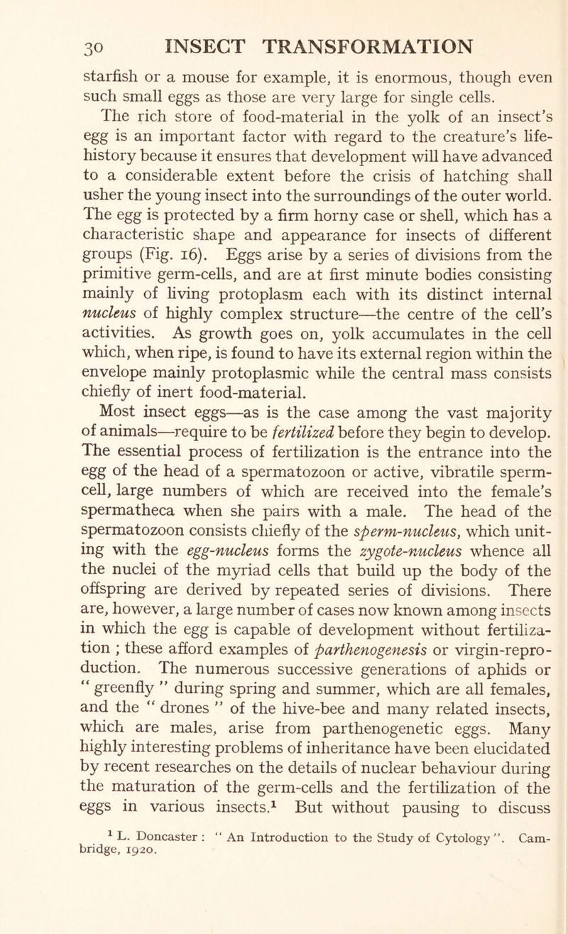 starfish or a mouse for example, it is enormous, though even such small eggs as those are very large for single cells. The rich store of food-material in the yolk of an insect’s egg is an important factor with regard to the creature’s life- history because it ensures that development will have advanced to a considerable extent before the crisis of hatching shall usher the young insect into the surroundings of the outer world. The egg is protected by a firm horny case or shell, which has a characteristic shape and appearance for insects of different groups (Fig. 16). Eggs arise by a series of divisions from the primitive germ-cells, and are at first minute bodies consisting mainly of living protoplasm each with its distinct internal nucleus of highly complex structure—the centre of the cell’s activities. As growth goes on, yolk accumulates in the cell which, when ripe, is found to have its external region within the envelope mainly protoplasmic while the central mass consists chiefly of inert food-material. Most insect eggs—as is the case among the vast majority of animals—require to be fertilized before they begin to develop. The essential process of fertilization is the entrance into the egg of the head of a spermatozoon or active, vibratile sperm- cell, large numbers of which are received into the female’s spermatheca when she pairs with a male. The head of the spermatozoon consists chiefly of the sperm-nucleus, which unit- ing with the egg-nucleus forms the zygote-nucleus whence all the nuclei of the myriad cells that build up the body of the offspring are derived by repeated series of divisions. There are, however, a large number of cases now known among insects in which the egg is capable of development without fertiliza- tion ; these afford examples of parthenogenesis or virgin-repro- duction. The numerous successive generations of aphids or “ greenfly ” during spring and summer, which are all females, and the drones ” of the hive-bee and many related insects, which are males, arise from parthenogenetic eggs. Many highly interesting problems of inheritance have been elucidated by recent researches on the details of nuclear behaviour during the maturation of the germ-cells and the fertilization of the eggs in various insects.^ But without pausing to discuss ^ L. Doncaster : “ An Introduction to the Study of Cytology”. Cam- bridge, 1920.