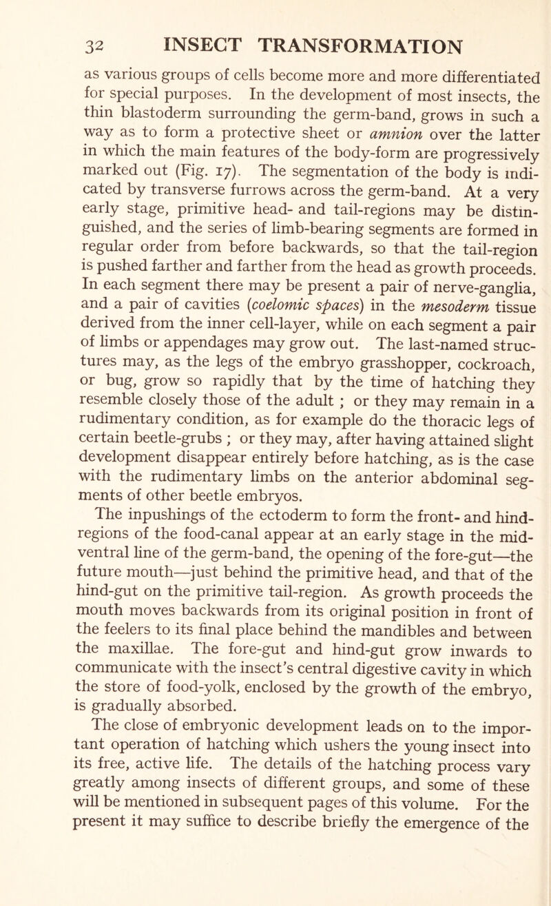 as various groups of cells become more and more differentiated for special purposes. In the development of most insects, the thin blastoderm surrounding the germ-band, grows in such a way as to form a protective sheet or amnion over the latter in which the main features of the body-form are progressively marked out (Fig. 17). The segmentation of the body is indi- cated by transverse furrows across the germ-band. At a very early stage, primitive head- and tail-regions may be distin- guished, and the series of limb-bearing segments are formed in regular order from before backwards, so that the tail-region is pushed farther and farther from the head as growth proceeds. In each segment there may be present a pair of nerve-ganglia, and a pair of cavities (coelomic spaces) in the mesoderm tissue derived from the inner cell-layer, while on each segment a pair of limbs or appendages may grow out. The last-named struc- tures may, as the legs of the embryo grasshopper, cockroach, or bug, grow so rapidly that by the time of hatching they resemble closely those of the adult ; or they may remain in a rudimentary condition, as for example do the thoracic legs of certain beetle-grubs ; or they may, after having attained slight development disappear entirely before hatching, as is the case with the rudimentary limbs on the anterior abdominal seg- ments of other beetle embryos. The inpushings of the ectoderm to form the front- and hind- regions of the food-canal appear at an early stage in the mid- ventral line of the germ-band, the opening of the fore-gut—the future mouth—^just behind the primitive head, and that of the hind-gut on the primitive tail-region. As growth proceeds the mouth moves backwards from its original position in front of the feelers to its final place behind the mandibles and between the maxillae. The fore-gut and hind-gut grow inwards to communicate with the insect’s central digestive cavity in which the store of food-yolk, enclosed by the growth of the embryo, is gradually absorbed. The close of embryonic development leads on to the impor- tant operation of hatching which ushers the young insect into its free, active life. The details of the hatching process vary greatly among insects of different groups, and some of these will be mentioned in subsequent pages of this volume. For the present it may suffice to describe briefly the emergence of the