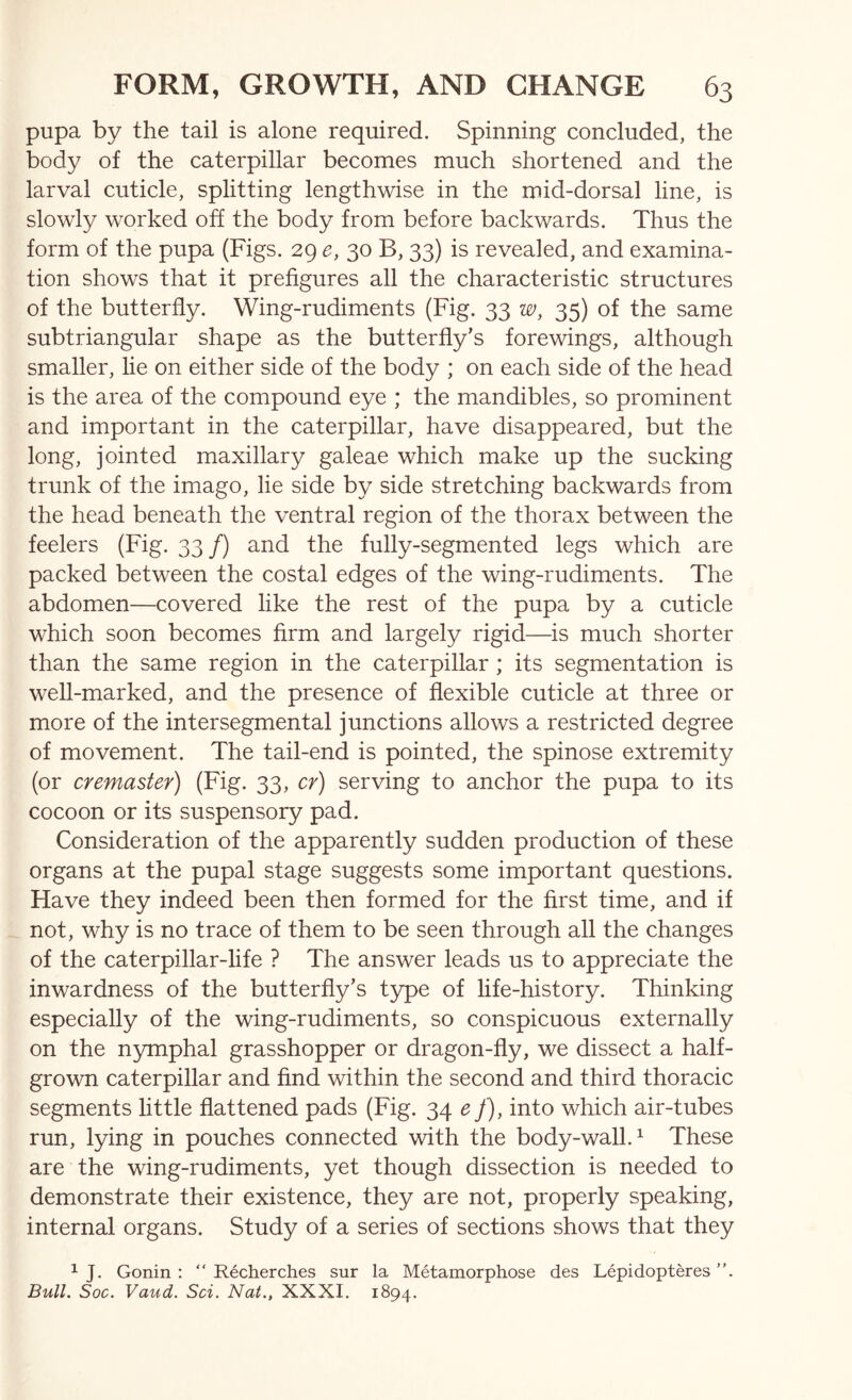 pupa by the tail is alone required. Spinning concluded, the body of the caterpillar becomes much shortened and the larval cuticle, splitting lengthwise in the mid-dorsal line, is slowly worked off the body from before backwards. Thus the form of the pupa (Figs. 29 e, 30 B, 33) is revealed, and examina- tion shows that it prefigures all the characteristic structures of the butterfly. Wing-rudiments (Fig. 33 w, 35) of the same subtriangular shape as the butterfly’s forewings, although smaller, lie on either side of the body ; on each side of the head is the area of the compound eye ; the mandibles, so prominent and important in the caterpillar, have disappeared, but the long, jointed maxillary galeae which make up the sucking trunk of the imago, lie side by side stretching backwards from the head beneath the ventral region of the thorax between the feelers (Fig. 33/) and the fully-segmented legs which are packed between the costal edges of the wing-rudiments. The abdomen—covered like the rest of the pupa by a cuticle which soon becomes firm and largely rigid—is much shorter than the same region in the caterpillar; its segmentation is well-marked, and the presence of flexible cuticle at three or more of the intersegmental junctions allows a restricted degree of movement. The tail-end is pointed, the spinose extremity (or cremaster) (Fig. 33, cr) serving to anchor the pupa to its cocoon or its suspensory pad. Consideration of the apparently sudden production of these organs at the pupal stage suggests some important questions. Have they indeed been then formed for the first time, and if not, why is no trace of them to be seen through all the changes of the caterpillar-life ? The answer leads us to appreciate the inwardness of the butterfly’s type of hfe-history. Thinking especially of the wing-rudiments, so conspicuous externally on the nymphal grasshopper or dragon-fly, we dissect a half- grown caterpillar and find within the second and third thoracic segments little flattened pads (Fig. 34 ^y), into which air-tubes run, lying in pouches connected with the body-wall.^ These are the wing-rudiments, yet though dissection is needed to demonstrate their existence, they are not, properly speaking, internal organs. Study of a series of sections shows that they ^ J. Gonin : “ Recherches sur la Metamorphose des Lepidopteres Bull, Soc. Vaud. Sci. Nat., XXXI. 1894.