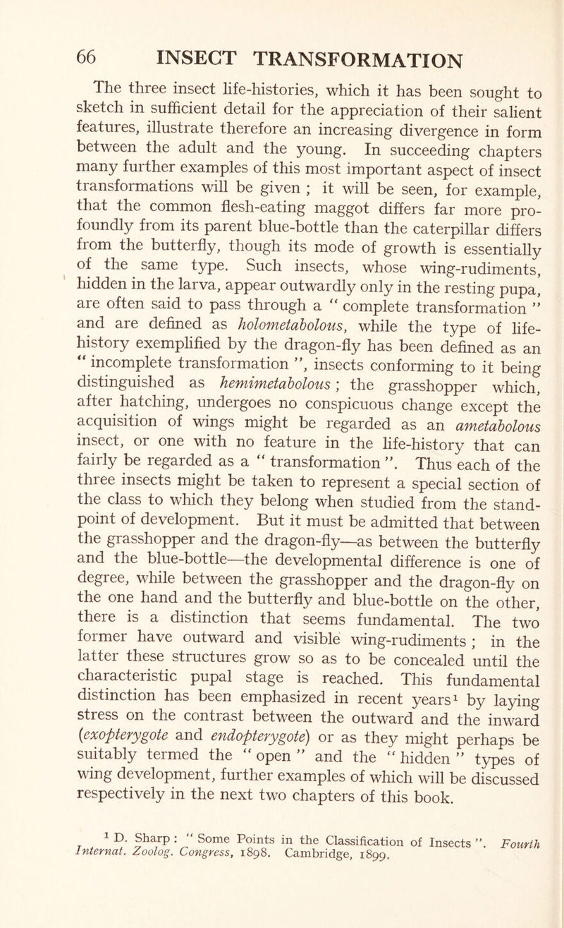 The three insect life-histories, which it has been sought to sketch in sufficient detail for the appreciation of their salient features, illustrate therefore an increasing divergence in form between the adult and the young. In succeeding chapters many further examples of this most important aspect of insect transformations will be given ; it will be seen, for example, that the common flesh-eating maggot differs far more pro- foundly from its parent blue-bottle than the caterpillar differs from the butterfly, though its mode of growth is essentially of the same type. Such insects, whose wing-rudiments, hidden in the larva, appear outwardly only in the resting pupa, are often said to pass through a ‘‘ complete transformation and are defined as holometaholous, while the type of life- history exemplified by the dragon-fly has been defined as an ‘‘ incomplete transformation ”, insects conforming to it being distinguished as hemimetabolous; the grasshopper which, after hatching, undergoes no conspicuous change except the acquisition of wings might be regarded as an ametaholous insect, or one with no feature in the life-history that can fairly be regarded as a “ transformation ”. Thus each of the three insects might be taken to represent a special section of the class to which they belong when studied from the stand- point of development. But it must be admitted that between the grasshopper and the dragon-fly—as between the butterfly and the blue-bottle—the developmental difference is one of degree, while between the grasshopper and the dragon-fly on the one hand and the butterfly and blue-bottle on the other, there is a distinction that seems fundamental. The two former have outward and visible wing-rudiments * in the latter these structures grow so as to be concealed until the characteristic pupal stage is reached. This fundamental distinction has been emphasized in recent years ^ by laying stress on the contrast between the outward and the inward {exopterygote and endopterygote) or as they might perhaps be suitably termed the  open ” and the ‘‘ hidden ” types of wing development, further examples of which will be discussed respectively in the next two chapters of this book. 1 D. Sharp : “ Some Points in the Classification of Insects Fourth Internat. Zoolog. Congress, 1898. Cambridge, 1899.