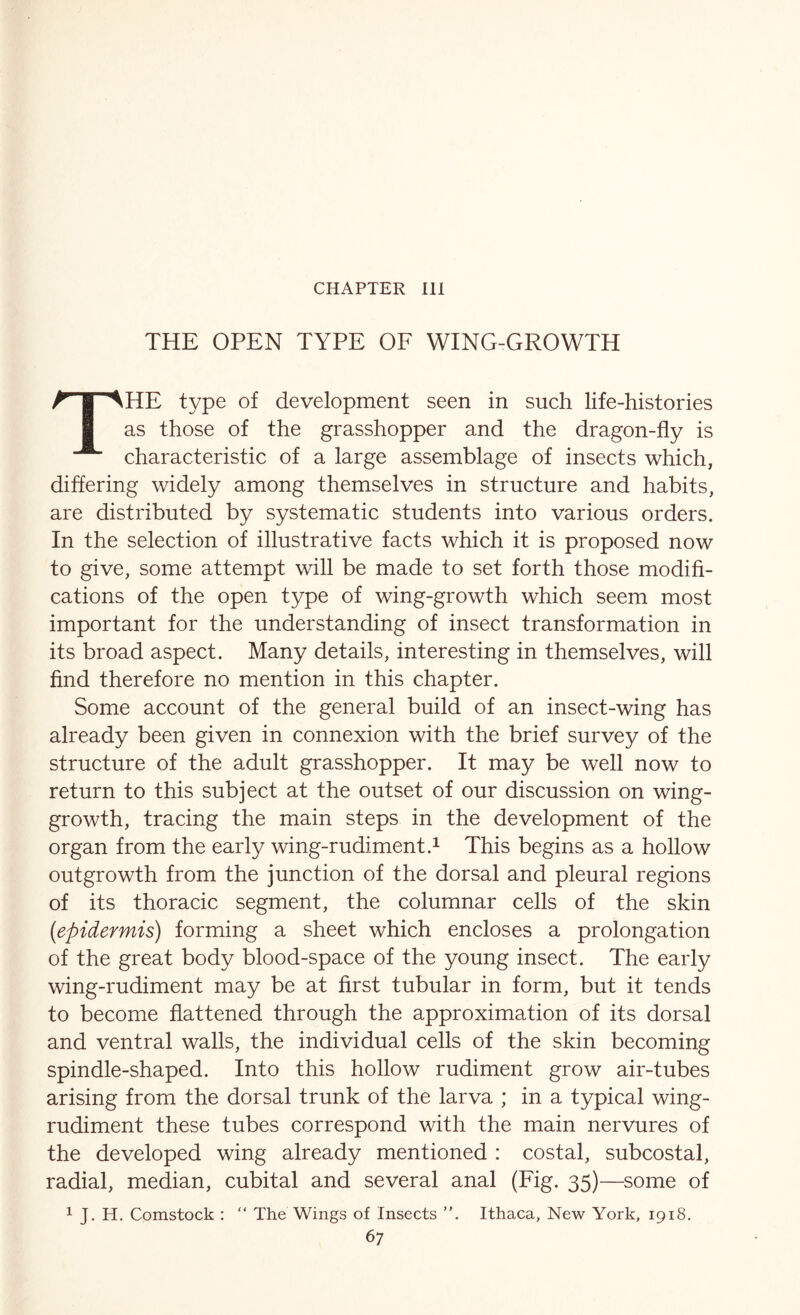 CHAPTER HI THE OPEN TYPE OF WING-GROWTH The type of development seen in such life-histories as those of the grasshopper and the dragon-fly is characteristic of a large assemblage of insects which, differing widely among themselves in structure and habits, are distributed by systematic students into various orders. In the selection of illustrative facts which it is proposed now to give, some attempt will be made to set forth those modifi- cations of the open type of wing-growth which seem most important for the understanding of insect transformation in its broad aspect. Many details, interesting in themselves, will find therefore no mention in this chapter. Some account of the general build of an insect-wing has already been given in connexion with the brief survey of the structure of the adult grasshopper. It may be well now to return to this subject at the outset of our discussion on wing- growth, tracing the main steps in the development of the organ from the early wing-rudiment.^ This begins as a hollow outgrowth from the junction of the dorsal and pleural regions of its thoracic segment, the columnar cells of the skin {epidermis) forming a sheet which encloses a prolongation of the great body blood-space of the young insect. The early wing-rudiment may be at first tubular in form, but it tends to become flattened through the approximation of its dorsal and ventral walls, the individual cells of the skin becoming spindle-shaped. Into this hollow rudiment grow air-tubes arising from the dorsal trunk of the larva ; in a typical wing- rudiment these tubes correspond with the main nervures of the developed wing already mentioned : costal, subcostal, radial, median, cubital and several anal (Fig. 35)—some of 1 J. H. Comstock : “ The Wings of Insects Ithaca, New York, 1918.