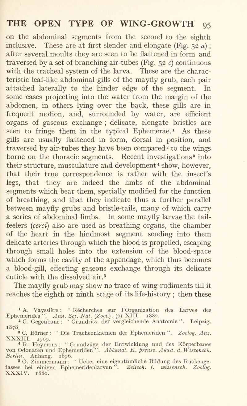 on the abdominal segments from the second to the eighth inclusive. These are at first slender and elongate (Fig. 52 a); after several moults they are seen to be flattened in form and traversed by a set of branching air-tubes (Fig. 52 c) continuous with the tracheal system of the larva. These are the charac- teristic leaf-like abdominal gills of the mayfly grub, each pair attached laterally to the hinder edge of the segment. In some cases projecting into the water from the margin of the abdomen, in others lying over the back, these gills are in frequent motion, and, surrounded by water, are efficient organs of gaseous exchange ; dehcate, elongate bristles are seen to fringe them in the typical Ephemerae.^ As these gills are usually flattened in form, dorsal in position, and traversed by air-tubes they have been compared ^ to the wings borne on the thoracic segments. Recent investigations^ into their structure, musculature aiid development ^ show, however, that their true correspondence is rather with the insect's legs, that they are indeed the limbs of the abdominal segments which bear them, specially modified for the function of breathing, and that they indicate thus a further parallel between mayfly grubs and bristle-tails, many of which carry a series of abdominal limbs. In some mayfly larvae the tail- feelers (cerd) also are used as breathing organs, the chamber of the heart in the hindmost segment sending into them dehcate arteries through which the blood is propelled, escaping through small holes into the extension of the blood-space which forms the cavity of the appendage, which thus becomes a blood-gill, effecting gaseous exchange through its delicate cuticle with the dissolved air.^ The mayfly grub may show no trace of wing-rudiments till it reaches the eighth or ninth stage of its hfe-history ; then these ^ A. Vayssiere ; “ Recherches sur TOrganization des Larves des Ephemerides Ann. Sci. Nat. [Zool.), (6) XIII. 1882. ^ C. Gegenbaur : “ Grundriss der vergleichende Anatomie Leipzig. 1878. 3 C. Borner : “ Die Tracheenkiemen der Ephemeriden ”. Zoolog. Anz. XXXIII. 1909. ^ R. Heymons : “ Grundziige der Entwicklung und des Korperbaues von Odonaten und Ephemeriden Abhandl. K. pyeuss. Akad. d. Wissensch. Beylin. Anhang. 1896. ® O. Zimmermann : “ Ueber eine eigentiimliche Bildung des Riickenge- fasses bei einigen EphemeridenlarvenZeitsch. /. wissensch. Zoolog. XXXIV. 1880.