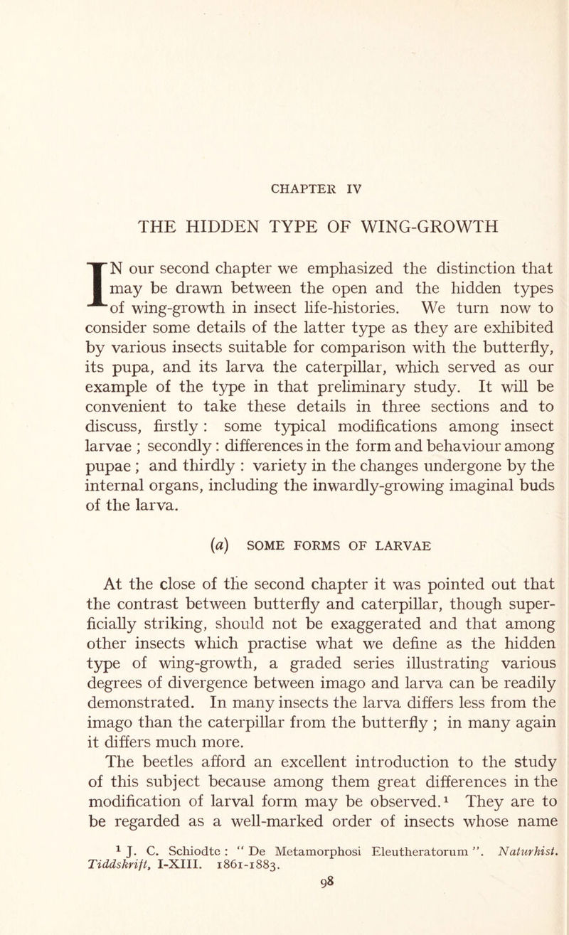 CHAPTER IV THE HIDDEN TYPE OF WING-GROWTH IN our second chapter we emphasized the distinction that may be drawn between the open and the hidden types of wing-growth in insect life-histories. We turn now to consider some details of the latter type as they are exhibited by various insects suitable for comparison with the butterfly, its pupa, and its larva the caterpillar, which served as our example of the type in that preliminary study. It will be convenient to take these details in three sections and to discuss, firstly: some typical modifications among insect larvae ; secondly: differences in the form and behaviour among pupae ; and thirdly : variety in the changes undergone by the internal organs, including the inwardly-growing imaginal buds of the larva. {a) SOME FORMS OF LARVAE At the close of the second chapter it was pointed out that the contrast between butterfly and caterpillar, though super- ficially striking, should not be exaggerated and that among other insects which practise what we define as the hidden type of wing-growth, a graded series illustrating various degrees of divergence between imago and larva can be readily demonstrated. In many insects the larva differs less from the imago than the caterpillar from the butterfly ; in many again it differs much more. The beetles afford an excellent introduction to the study of this subject because among them great differences in the modification of larval form may be observed.^ They are to be regarded as a well-marked order of insects whose name ^ J. C. Schiodtc : “ De Metamorphosi Eleutheratorum ”. Naturhist. Tiddskrift, I-XIII. 1861-1883.