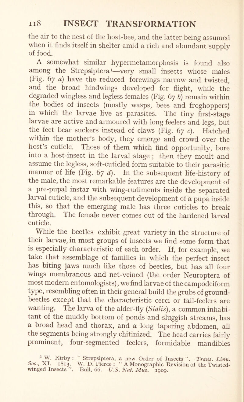 the air to the nest of the host-bee, and the latter being assumed when it finds itself in shelter amid a rich and abundant supply of food. A somewhat similar hypermetamorphosis is found also among the Strepsiptera ^—very small insects whose males (Fig. 67 a) have the reduced forewings narrow and twisted, and the broad hindwings developed for flight, while the degraded wingless and legless females (Fig. 67 h) remain within the bodies of insects (mostly wasps, bees and froghoppers) in which the larvae live as parasites. The tiny first-stage larvae are active and armoured with long feelers and legs, but the feet bear suckers instead of claws (Fig. 67 c). Hatched within the mother’s body, they emerge and crowd over the host’s cuticle. Those of them which find opportunity, bore into a host-insect in the larval stage ; then they moult and assume the legless, soft-cuticled form suitable to their parasitic manner of life (Fig. 67 d). In the subsequent life-history of the male, the most remarkable features are the development of a pre-pupal instar with wing-rudiments inside the separated larval cuticle, and the subsequent development of a pupa inside this, so that the emerging male has three cuticles to break through. The female never comes out of the hardened larval cuticle. While the beetles exhibit great variety in the structure of their larvae, in most groups of insects we find some form that is especially characteristic of each order. If, for example, we take that assemblage of families in which the perfect insect has biting jaws much like those of beetles, but has all four wings membranous and net-veined (the order Neuroptera of most modern entomologists), we find larvae of the campodeiform resembling often in their general build the grubs of ground- beetles except that the characteristic cerci or tail-feelers are wanting. The larva of the alder-fly [Sialis), a common inhabi- tant of the muddy bottom of ponds and sluggish streams, has a broad head and thorax, and a long tapering abdomen, all the segments being strongly chitinized. The head carries fairly prominent, four-segmented feelers, formidable mandibles 1 W. Kirby : “ Strepsiptera, a new Order of Insects ”. Trans. Linn. Soc., XI. 1813. W. D. Pierce ; “ A Monographic Revision of the Twisted- winged Insects ”. Bull, 66. U.S. Nat. Mus. 1909.