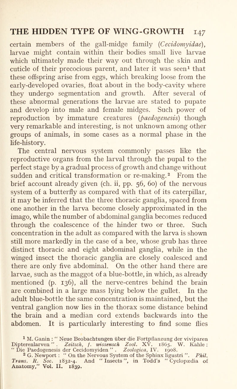 certain members of the gall-midge family (Cecidomyidae), larvae might contain within their bodies small live larvae which ultimately made their way out through the skin and cuticle of their precocious parent, and later it was seen^ that these offspring arise from eggs, which breaking loose from the early-developed ovaries, float about in the body-cavity where they undergo segmentation and growth. After several of these abnormal generations the larvae are stated to pupate and develop into male and female midges. Such power of reproduction by immature creatures {paedogenesis) though very remarkable and interesting, is not unknown among other groups of animals, in some cases as a normal phase in the life-history. The central nervous system commonly passes like the reproductive organs from the larval through the pupal to the perfect stage by a gradual process of growth and change without sudden and critical transformation or re-making. ^ From the brief account already given (ch. ii, pp. 56, 60) of the nervous system of a butterfly as compared with that of its caterpillar, it may be inferred that the three thoracic ganglia, spaced from one another in the larva become closely approximated in the imago, while the number of abdominal ganglia becomes reduced through the coalescence of the hinder two or three. Such concentration in the adult as compared with the larva is shown still more markedly in the case of a bee, whose grub has three distinct thoracic and eight abdominal ganglia, while in the winged insect the thoracic ganglia are closely coalesced and there are only five abdominal. On the other hand there are larvae, such as the maggot of a blue-bottle, in which, as already mentioned (p. 136), all the nerve-centres behind the brain are combined in a large mass lying below the gullet. In the adult blue-bottle the same concentration is maintained, but the ventral ganglion now lies in the thorax some distance behind the brain and a median cord extends backwards into the abdomen. It is particularly interesting to find some flies ^ M. Ganin : “ Neue Beobachtungen iiber die Fortpflanzung der viviparen Dipterenlarven . Zeitsch, /. wissensch Zool. XV. 1865. W. Kahle; “ Die Paedogenesis der Cecidomyiden  . Zoologica, IV. 1908. ^ G. Newport : “ On the Nervous System of the Sphinx ligustri ”. Phil. Trans. R. Soc. 1832-4. And “Insects, in Todd’s “Cyclopaedia of Anatomy, Vol. II. 1839.