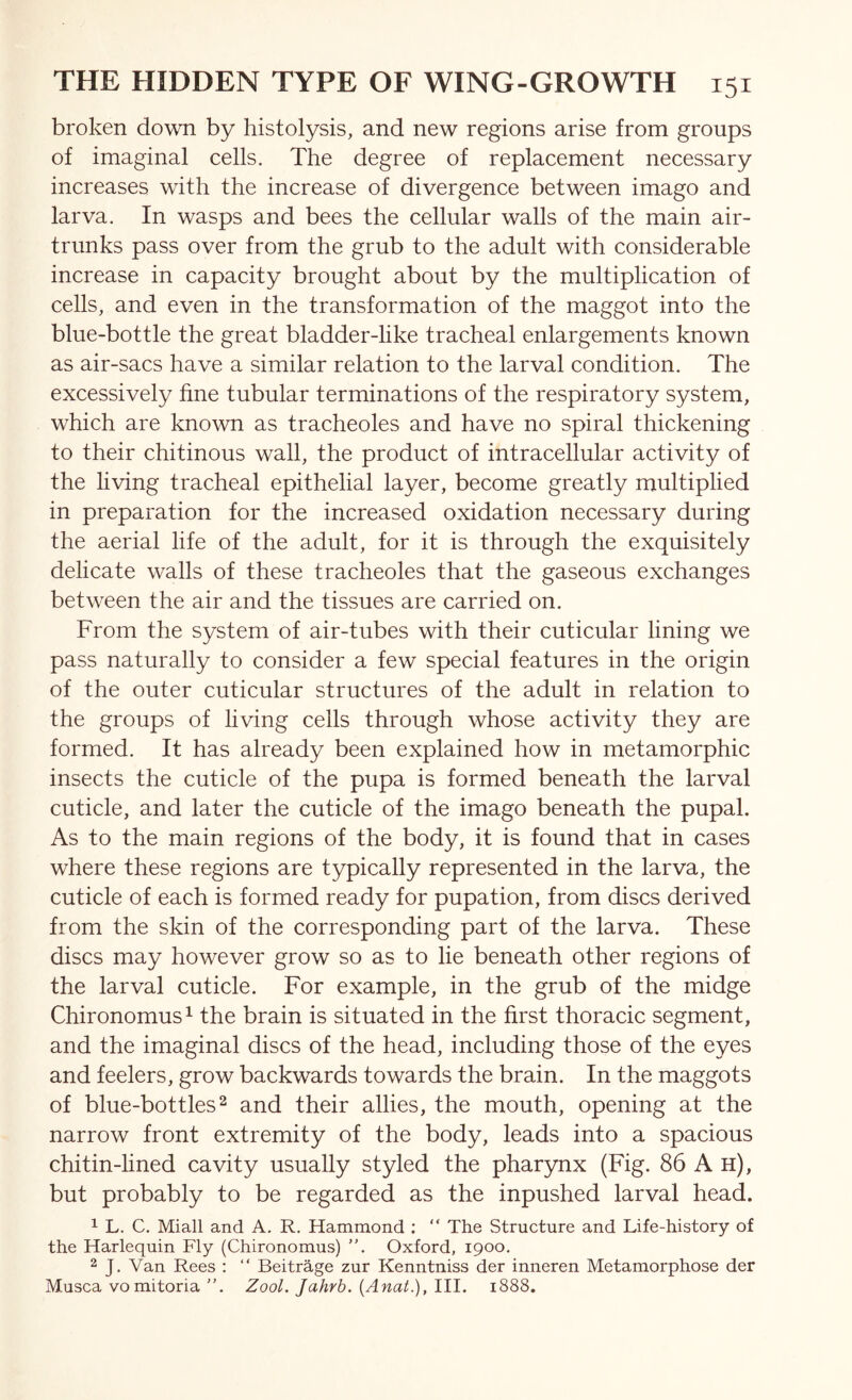 broken down by histolysis, and new regions arise from groups of imaginal cells. The degree of replacement necessary increases with the increase of divergence between imago and larva. In wasps and bees the cellular walls of the main air- trunks pass over from the grub to the adult with considerable increase in capacity brought about by the multiplication of cells, and even in the transformation of the maggot into the blue-bottle the great bladder-like tracheal enlargements known as air-sacs have a similar relation to the larval condition. The excessively fine tubular terminations of the respiratory system, which are known as tracheoles and have no spiral thickening to their chitinous wall, the product of intracellular activity of the living tracheal epithelial layer, become greatly multiplied in preparation for the increased oxidation necessary during the aerial life of the adult, for it is through the exquisitely delicate walls of these tracheoles that the gaseous exchanges between the air and the tissues are carried on. From the system of air-tubes with their cuticular lining we pass naturally to consider a few special features in the origin of the outer cuticular structures of the adult in relation to the groups of living ceils through whose activity they are formed. It has already been explained how in metamorphic insects the cuticle of the pupa is formed beneath the larval cuticle, and later the cuticle of the imago beneath the pupal. As to the main regions of the body, it is found that in cases where these regions are typically represented in the larva, the cuticle of each is formed ready for pupation, from discs derived from the skin of the corresponding part of the larva. These discs may however grow so as to lie beneath other regions of the larval cuticle. For example, in the grub of the midge Chironomus^ the brain is situated in the first thoracic segment, and the imaginal discs of the head, including those of the eyes and feelers, grow backwards towards the brain. In the maggots of blue-bottles2 and their allies, the mouth, opening at the narrow front extremity of the body, leads into a spacious chitin-hned cavity usually styled the pharynx (Fig. 86 A h), but probably to be regarded as the inpushed larval head. ^ L. C. Miall and A, R. Hammond : “ The Structure and Life-history of the Harlequin Fly (Chironomus) ”. Oxford, 1900. 2 J, Van Rees : “ Beitrhge zur Kenntniss der inneren Metamorphose der Musca VOmitoria ”. Zool. Jahrb. {Anat.),lll. 1888.