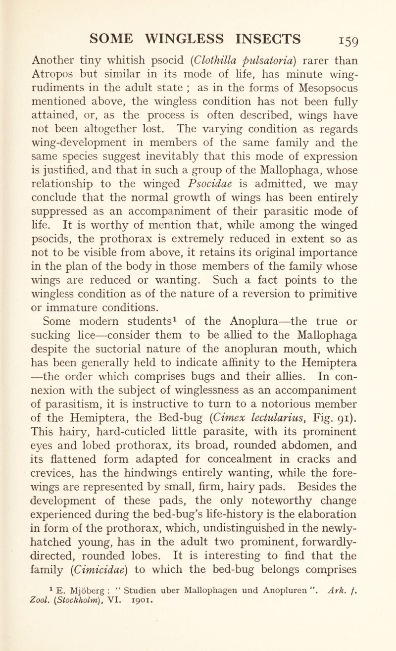 Another tiny whitish psocid {Clothilla pulsatoria) rarer than Atropos but similar in its mode of life, has minute wing- rudiments in the adult state ; as in the forms of Mesopsocus mentioned above, the wingless condition has not been fully attained, or, as the process is often described, wings have not been altogether lost. The varying condition as regards wing-development in members of the same family and the same species suggest inevitably that this mode of expression is justified, and that in such a group of the Mallophaga, whose relationship to the winged Psocidae is admitted, we may conclude that the normal growth of wings has been entirely suppressed as an accompaniment of their parasitic mode of life. It is worthy of mention that, while among the winged psocids, the prothorax is extremely reduced in extent so as not to be visible from above, it retains its original importance in the plan of the body in those members of the family whose wings are reduced or wanting. Such a fact points to the wingless condition as of the nature of a reversion to primitive or immature conditions. Some modern students^ of the Anoplura—the true or sucking lice—consider them to be allied to the Mallophaga despite the suctorial nature of the anopluran mouth, which has been generally held to indicate affinity to the Hemiptera —the order which comprises bugs and their allies. In con- nexion with the subject of winglessness as an accompaniment of parasitism, it is instructive to turn to a notorious member of the Hemiptera, the Bed-bug {Cimex lectularius, Fig. 91). This hairy, hard-cuticled little parasite, with its prominent eyes and lobed prothorax, its broad, rounded abdomen, and its flattened form adapted for concealment in cracks and crevices, has the hind wings entirely wanting, while the fore- wings are represented by small, firm, hairy pads. Besides the development of these pads, the only noteworthy change experienced during the bed-bug’s fife-history is the elaboration in form of the prothorax, which, undistinguished in the newly- hatched young, has in the adult two prominent, forwardly- directed, rounded lobes. It is interesting to find that the family [Cimicidae) to which the bed-bug belongs comprises 1 E. Mjoberg : “ Studien uber Mallophagen und Anopluren Ark. /. Zool. {Stockholm), VI. 1901.