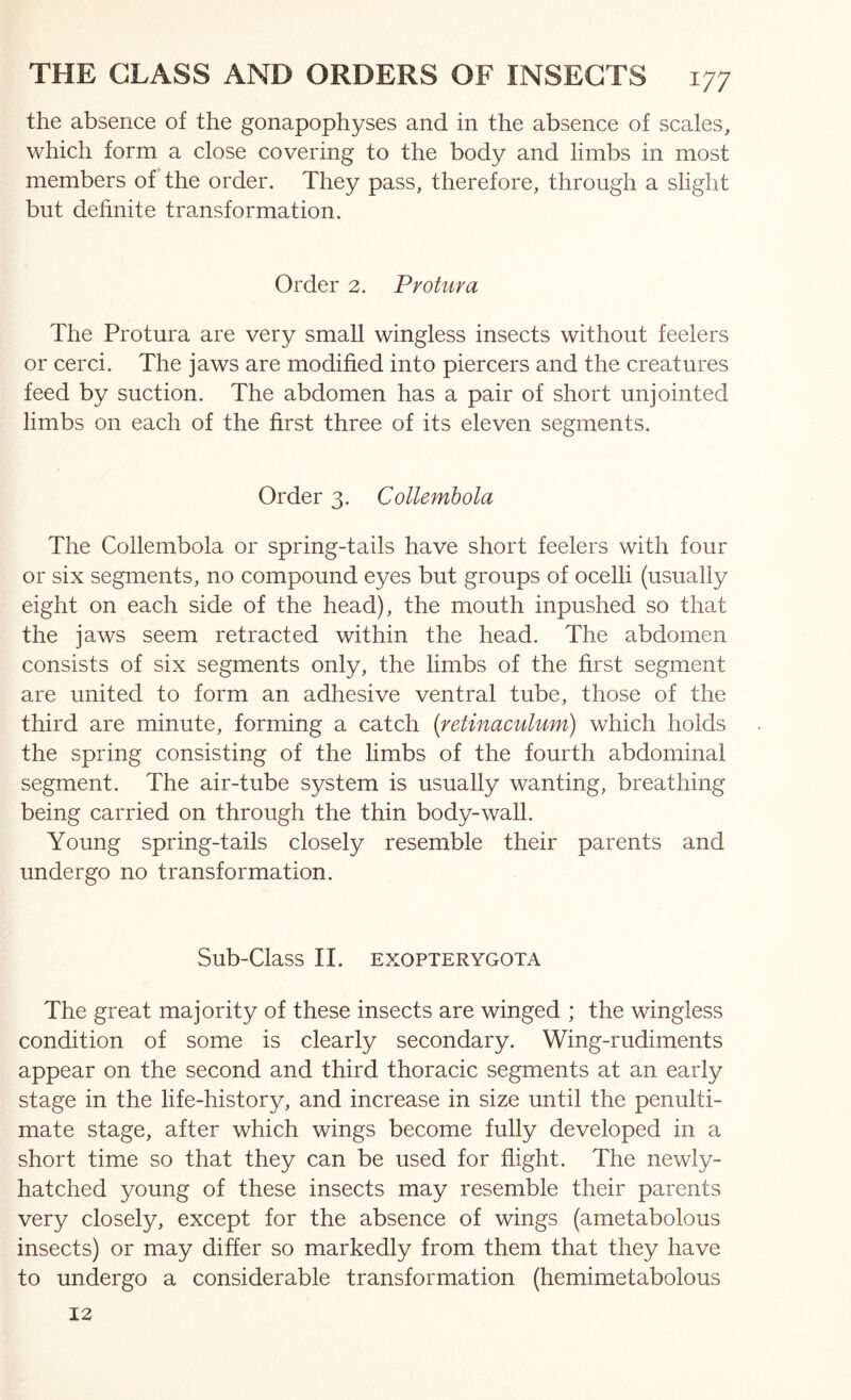 the absence of the gonapophyses and in the absence of scales, which form a close covering to the body and limbs in most members of the order. They pass, therefore, through a slight but dehnite transformation. Order 2. Protura The Protura are very small wingless insects without feelers or cerci. The jaws are modified into piercers and the creatures feed by suction. The abdomen has a pair of short unjointed limbs on each of the first three of its eleven segments. Order 3. Collemhola The Collembola or spring-tails have short feelers with four or six segments, no compound eyes but groups of ocelli (usually eight on each side of the head), the mouth inpushed so that the jaws seem retracted within the head. The abdomen consists of six segments only, the limbs of the first segment are united to form an adhesive ventral tube, those of the third are minute, forming a catch [retinaculum) which holds the spring consisting of the limbs of the fourth abdominal segment. The air-tube system is usually wanting, breathing being carried on through the thin body-wall. Young spring-tails closely resemble their parents and undergo no transformation. Sub-Class II. EXOPTERYGOTA The great majority of these insects are winged ; the wingless condition of some is clearly secondary. Wing-rudiments appear on the second and third thoracic segments at an early stage in the life-history, and increase in size until the penulti- mate stage, after which wings become fully developed in a short time so that they can be used for flight. The newly- hatched young of these insects may resemble their parents very closely, except for the absence of wings (ametabolous insects) or may differ so markedly from them that they have to undergo a considerable transformation (hemimetabolous 12