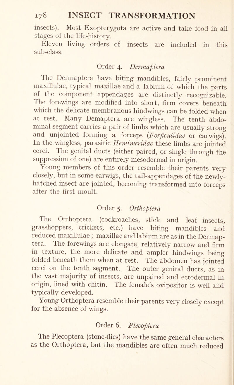 insects). Most Exopterygota are active and take food in all stages of the life-history. Eleven living orders of insects are included in this sub-class. Order 4. Dermaptera The Dermaptera have biting mandibles, fairly prominent maxillulae, typical maxillae and a labium of which the parts of the component appendages are distinctly recognizable. The forewings are modified into short, firm covers beneath which the delicate membranous hindwings can be folded when at rest. Many Demaptera are wingless. The tenth abdo- minal segment carries a pair of limbs which are usually strong and unjointed forming a forceps {Forficulidae or earwigs). In the wingless, parasitic Hemimeridae these limbs are jointed cerci. The genital ducts (either paired, or single through the suppression of one) are entirely mesodermal in origin. Young members of this order resemble their parents very closely, but in some earwigs, the tail-appendages of the newly- hatched insect are jointed, becoming transformed into forceps after the first moult. Order 5. Orthoptera The Orthoptera (cockroaches, stick and leaf insects, grasshoppers, crickets, etc.) have biting mandibles and reduced maxillulae; maxillae and labium are as in the Dermap- tera. The forewings are elongate, relatively narrow and firm in texture, the more delicate and ampler hindwings being folded beneath them when at rest. The abdomen has jointed cerci on the tenth segment. The outer genital ducts, as in the vast majority of insects, are unpaired and ectodermal in origin, lined with chitin. The female’s ovipositor is well and typically developed. Young Orthoptera resemble their parents very closely except for the absence of wings. Order 6. Plecoptera The Plecoptera (stone-flies) have the same general characters as the Orthoptera, but the mandibles are often much reduced