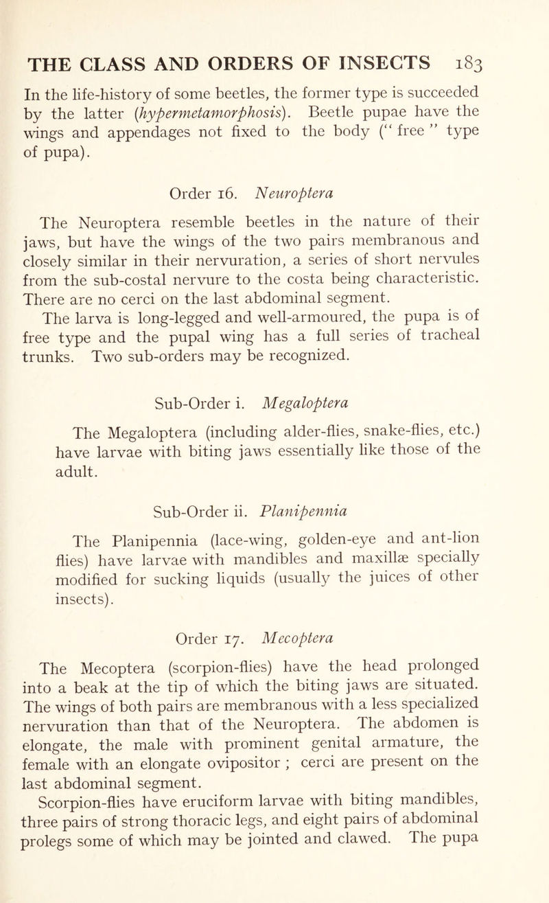 In the life-history of some beetles, the former type is succeeded by the latter [hypermetamorphosis). Beetle pupae have the wings and appendages not fixed to the body (“ free ” type of pupa). Order 16. Neuroptera The Neuroptera resemble beetles in the nature of their jaws, but have the wings of the two pairs membranous and closely similar in their nervuration, a series of short nervules from the sub-costal nervure to the costa being characteristic. There are no cerci on the last abdominal segment. The larva is long-legged and well-armoured, the pupa is of free type and the pupal wing has a full series of tracheal trunks. Two sub-orders may be recognized. Sub-Order i. Megaloptera The Megaloptera (including alder-flies, snake-flies, etc.) have larvae with biting jaws essentially like those of the adult. Sub-Order ii. Planipennia The Planipennia (lace-wing, golden-eye and ant-lion flies) have larvae with mandibles and maxillae specially modified for sucking liquids (usually the juices of other insects). Order 17. Mecoptera The Mecoptera (scorpion-flies) have the head prolonged into a beak at the tip of which the biting jaws are situated. The wings of both pairs are membranous with a less specialized nervuration than that of the Neuroptera. The abdomen is elongate, the male with prominent genital armature, the female with an elongate ovipositor ; cerci are present on the last abdominal segment. Scorpion-flies have cruciform larvae with biting mandibles, three pairs of strong thoracic legs, and eight pairs of abdominal prolegs some of which may be jointed and clawed. The pupa