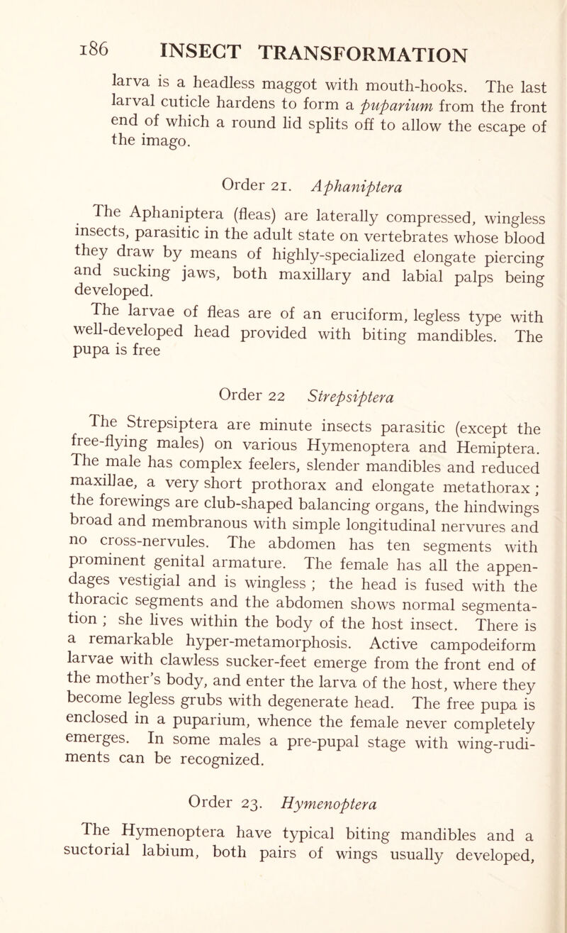 larva is a headless maggot with mouth-hooks. The last larval cuticle hardens to form a pupctfiuyn from the front end of which a round lid splits off to allow the escape of the imago. Order 21. Aphaniptera The Aphaniptera (fleas) are laterally compressed, wingless insects, parasitic in the adult state on vertebrates whose blood they draw by means of highly-specialized elongate piercing and sucking jaws, both maxillary and labial palps being developed. The larvae of fleas are of an eruciform, legless type with well-developed head provided with biting mandibles. The pupa is free Order 22 Strepsiptera The Strepsiptera are minute insects parasitic (except the free-flying males) on various Hymenoptera and Hemiptera. The male has complex feelers, slender mandibles and reduced maxillae, a very short prothorax and elongate metathorax ; the fore wings are club-shaped balancing organs, the hindwings broad and membranous with simple longitudinal nervures and no cross-nervules. The abdomen has ten segments with pi eminent genital armature. The female has all the appen- dages vestigial and is wingless ; the head is fused with the thoracic segments and the abdomen shows normal segmenta- tion ; she lives within the body of the host insect. There is a remarkable hyper-metamorphosis. Active campodeiform larvae with clawless sucker-feet emerge from the front end of the mother s body, and enter the larva of the host, where they become legless grubs with degenerate head. The free pupa is enclosed in a puparium, whence the female never completely emerges. In some males a pre-pupal stage with wing-rudi- ments can be recognized. Order 23. Hymenoptera The Hymenoptera have typical biting mandibles and a suctorial labium, both pairs of wings usually developed.