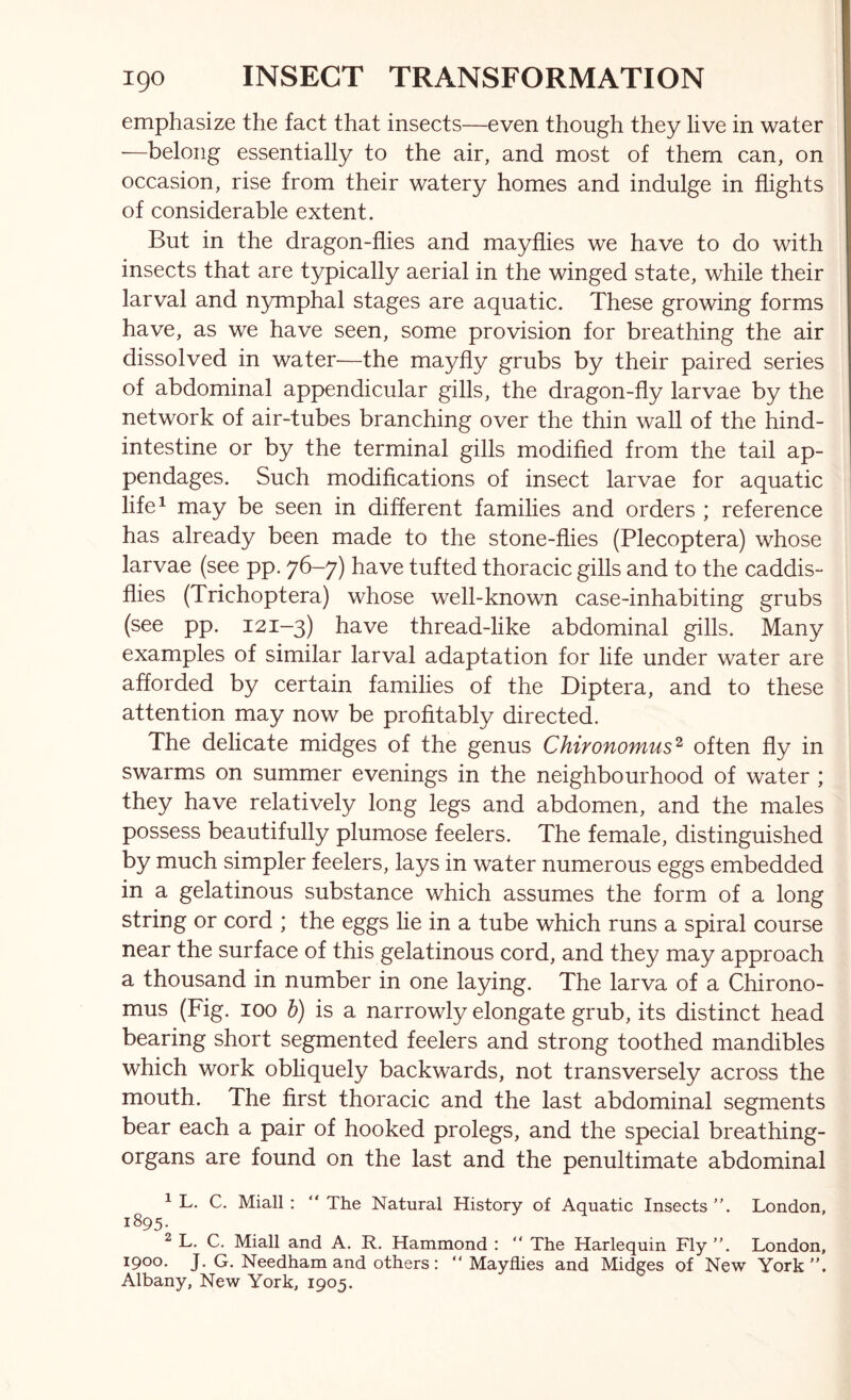 emphasize the fact that insects—even though they live in water —belong essentially to the air, and most of them can, on occasion, rise from their watery homes and indulge in flights of considerable extent. But in the dragon-flies and mayflies we have to do with insects that are typically aerial in the winged state, while their larval and nymphal stages are aquatic. These growing forms have, as we have seen, some provision for breathing the air dissolved in water—the mayfly grubs by their paired series of abdominal appendicular gills, the dragon-fly larvae by the network of air-tubes branching over the thin wall of the hind- intestine or by the terminal gills modified from the tail ap- pendages. Such modifications of insect larvae for aquatic life^ may be seen in different families and orders ; reference has already been made to the stone-flies (Plecoptera) whose larvae (see pp. 76-7) have tufted thoracic gills and to the caddis- flies (Trichoptera) whose well-known case-inhabiting grubs (see pp. 121-3) have thread-like abdominal gills. Many examples of similar larval adaptation for life under water are afforded by certain families of the Diptera, and to these attention may now be profitably directed. The delicate midges of the genus Chironomus^ often fly in swarms on summer evenings in the neighbourhood of water ; they have relatively long legs and abdomen, and the males possess beautifully plumose feelers. The female, distinguished by much simpler feelers, lays in water numerous eggs embedded in a gelatinous substance which assumes the form of a long string or cord ; the eggs lie in a tube which runs a spiral course near the surface of this gelatinous cord, and they may approach a thousand in number in one laying. The larva of a Chirono- mus (Fig. 100 h) is a narrowly elongate grub, its distinct head bearing short segmented feelers and strong toothed mandibles which work obliquely backwards, not transversely across the mouth. The first thoracic and the last abdominal segments bear each a pair of hooked prolegs, and the special breathing- organs are found on the last and the penultimate abdominal ^ L. C. Miall : “ The Natural History of Aquatic Insects ”. London, 1895. ^ L, C. Miall and A. R. Hammond : “ The Harlequin Fly ”. London, 1900. J. G. Needham and others: “Mayflies and Midges of New York”. Albany, New York, 1905.