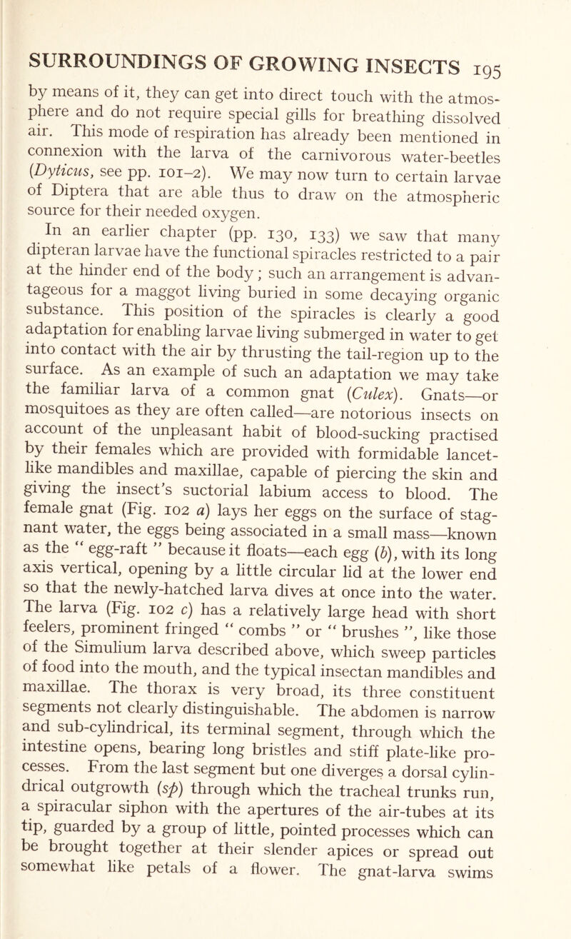 by means of it, they can get into direct touch with the atmos- phere and do not require special gills for breathing dissolved air. This mode of respiration has already been mentioned in connexion with the larva of the carnivorous water-beetles {Dyticus, see pp. 101-2). We may now turn to certain larvae of Diptera that are able thus to draw on the atmospheric source for their needed oxygen. In an earlier chapter (pp. 130, 133) we saw that many dipteran larvae have the functional spiracles restricted to a pair at the hinder end of the body; such an arrangement is advan- tageous for a maggot living buried in some decaying organic substance. This position of the spiracles is clearly a good adaptation for enabling larvae living submerged in water to get into contact with the air by thrusting the tail-region up to the surface. As an example of such an adaptation we may take the familiar larva of a common gnat {Culex). Gnats—or mosquitoes as they are often called—are notorious insects on account of the unpleasant habit of blood-sucking practised by their females which are provided with formidable lancet- like mandibles and maxillae, capable of piercing the skin and giving the insect’s suctorial labium access to blood. The female gnat (Fig. 102 a) lays her eggs on the surface of stag- nant water, the eggs being associated in a small mass—known as the egg-raft ” because it floats—each egg (b), with its long axis vertical, opening by a little circular lid at the lower end so that the newly-hatched larva dives at once into the water. The larva (Fig. 102 c) has a relatively large head with short feelers, prominent fringed “ combs ” or brushes ”, like those of the Simulium larva described above, which sweep particles of food into the mouth, and the typical insectan mandibles and maxillae. The thorax is very broad, its three constituent segments not clearly distinguishable. The abdomen is narrow and sub-cylindrical, its terminal segment, through which the intestine opens, bearing long bristles and stiff plate-like pro- cesses. From the last segment but one diverges a dorsal cylin- drical outgrowth (sp) through which the tracheal trunks run, a spiracular siphon with the apertures of the air-tubes at its Iip> guarded by a group of little, pointed processes which can be brought together at their slender apices or spread out somewhat like petals of a flower. The gnat-larva swims