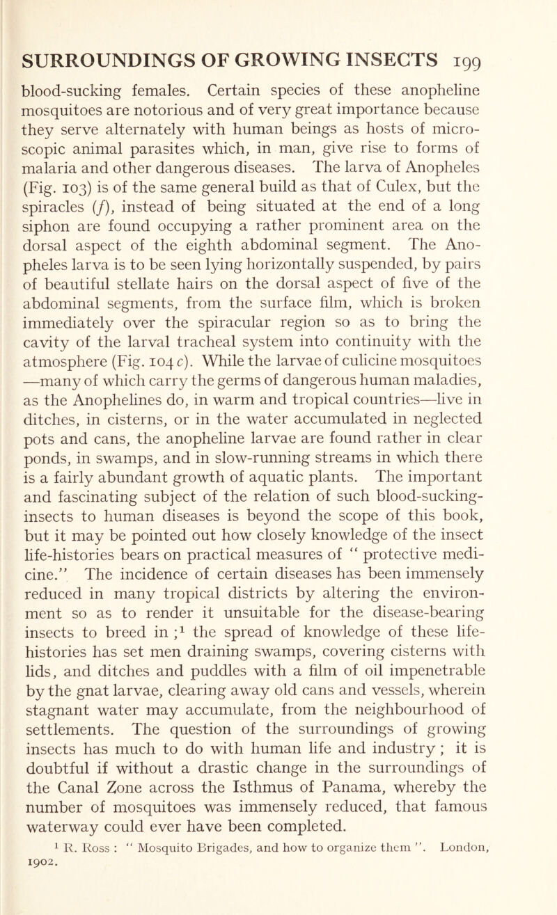 blood-sucking females. Certain species of these anopheline mosquitoes are notorious and of very great importance because they serve alternately with human beings as hosts of micro- scopic animal parasites which, in man, give rise to forms of malaria and other dangerous diseases. The larva of Anopheles (Fig. 103) is of the same general build as that of Culex, but the spiracles (/), instead of being situated at the end of a long siphon are found occupying a rather prominent area on the dorsal aspect of the eighth abdominal segment. The Ano- pheles larva is to be seen lying horizontally suspended, by pairs of beautiful stellate hairs on the dorsal aspect of five of the abdominal segments, from the surface film, which is broken immediately over the spiracular region so as to bring the cavity of the larval tracheal system into continuity with the atmosphere (Fig. 104 c). While the larvae of culicine mosquitoes —many of which carry the germs of dangerous human maladies, as the Anophelines do, in warm and tropical countries—live in ditches, in cisterns, or in the water accumulated in neglected pots and cans, the anopheline larvae are found rather in clear ponds, in swamps, and in slow-running streams in which there is a fairly abundant growth of aquatic plants. The important and fascinating subject of the relation of such blood-sucking- insects to human diseases is beyond the scope of this book, but it may be pointed out how closely knowledge of the insect life-histories bears on practical measures of “ protective medi- cine.” The incidence of certain diseases has been immensely reduced in many tropical districts by altering the environ- ment so as to render it unsuitable for the disease-bearing insects to breed in A the spread of knowledge of these life- histories has set men draining swamps, covering cisterns with lids, and ditches and puddles with a film of oil impenetrable by the gnat larvae, clearing away old cans and vessels, wherein stagnant water may accumulate, from the neighbourhood of settlements. The question of the surroundings of growing insects has much to do with human life and industry; it is doubtful if without a drastic change in the surroundings of the Canal Zone across the Isthmus of Panama, whereby the number of mosquitoes was immensely reduced, that famous waterway could ever have been completed. ^ R. Ross : “ Mosquito Brigades, and how to organize them London, 1902.