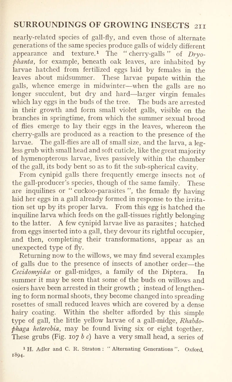 nearly-related species of gall-fly, and even those of alternate generations of the same species produce galls of widely different appearance and textured The “cherry-galls” of Dryo- phanta, for example, beneath oak leaves, are inhabited by larvae hatched from fertilized eggs laid by females in the leaves about midsummer. These larvae pupate within the galls, whence emerge in midwinter—when the galls are no longer succulent, but dry and hard—larger virgin females which lay eggs in the buds of the tree. The buds are arrested in their growth and form small violet galls, visible on the branches in springtime, from which the summer sexual brood of flies emerge to lay their eggs in the leaves, whereon the cherry-galls are produced as a reaction to the presence of the larvae. The gall-flies are all of small size, and the larva, a leg- less grub with small head and soft cuticle, like the great majority of h3unenopterous larvae, lives passively within the chamber of the gall, its body bent so as to fit the sub-spherical cavity. From cynipid galls there frequently emerge insects not of the gall-producer’s species, though of the same family. These are inquilines or “ cuckoo-parasites ”, the female fly having laid her eggs in a gall already formed in response to the irrita- tion set up by its proper larva. From this egg is hatched the inquiline larva which feeds on the gall-tissues rightly belonging to the latter. A few cynipid larvae live as parasites ; hatched from eggs inserted into a gall, they devour its rightful occupier, and then, completing their transformations, appear as an unexpected type of fly. Returning now to the willows, we may find several examples of galls due to the presence of insects of another order—the CecidomyidcB or gall-midges, a family of the Diptera. In summer it may be seen that some of the buds on willows and osiers have been arrested in their growth ; instead of lengthen- ing to form normal shoots, they become changed into spreading rosettes of small reduced leaves which are covered by a dense hairy coating. Within the shelter afforded by this simple type of gall, the little yellow larvae of a gall-midge, Rhahdo- phaga heterohia, may be found living six or eight together. These grubs (Fig. 107 h c) have a very small head, a series of 1 Hp Adler and C. R. Straton : “ Alternating Generations ”. Oxford, 1894.