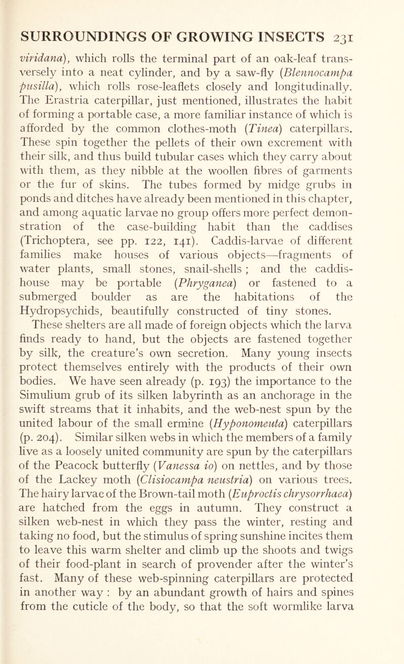 vifidana), which rolls the terminal part of an oak-leaf trans- versely into a neat cylinder, and by a saw-fly {Blennocampa piisilla), which rolls rose-leaflets closely and longitudinally. The Erastria caterpillar, just mentioned, illustrates the habit of forming a portable case, a more familiar instance of which is afforded by the common clothes-moth {Tinea) caterpillars. These spin together the pellets of their own excrement with their silk, and thus build tubular cases which they carry about with them, as they nibble at the woollen fibres of garments or the fur of skins. The tubes formed by midge grubs in ponds and ditches have already been mentioned in this chapter, and among aquatic larvae no group offers more perfect demon- stration of the case-building habit than the caddises (Trichoptera, see pp. 122, 141). Caddis-larvae of different families make houses of various objects—fragments of water plants, small stones, snail-shells ; and the caddis- house may be portable {Phryganea) or fastened to a submerged boulder as are the habitations of the Hydropsychids, beautifully constructed of tiny stones. These shelters are all made of foreign objects which the larva finds ready to hand, but the objects are fastened together by silk, the creature’s own secretion. Many young insects protect themselves entirely with the products of their own bodies. We have seen already (p. 193) the importance to the Simulium grub of its silken labyrinth as an anchorage in the swift streams that it inhabits, and the web-nest spun by the united labour of the small ermine {Hyponomeuta) caterpillars (p. 204). Similar silken webs in which the members of a family live as a loosely united community are spun by the caterpillars of the Peacock butterfly {Vanessa io) on nettles, and by those of the Lackey moth {Clisiocampa neustria) on various trees. The hairy larvae of the Brown-tail moth {Enproctis chrysorvhaea) are hatched from the eggs in autumn. They construct a silken web-nest in which they pass the winter, resting and taking no food, but the stimulus of spring sunshine incites them to leave this warm shelter and climb up the shoots and twigs of their food-plant in search of provender after the winter’s fast. Many of these web-spinning caterpillars are protected in another way : by an abundant growth of hairs and spines from the cuticle of the body, so that the soft wormlike larva