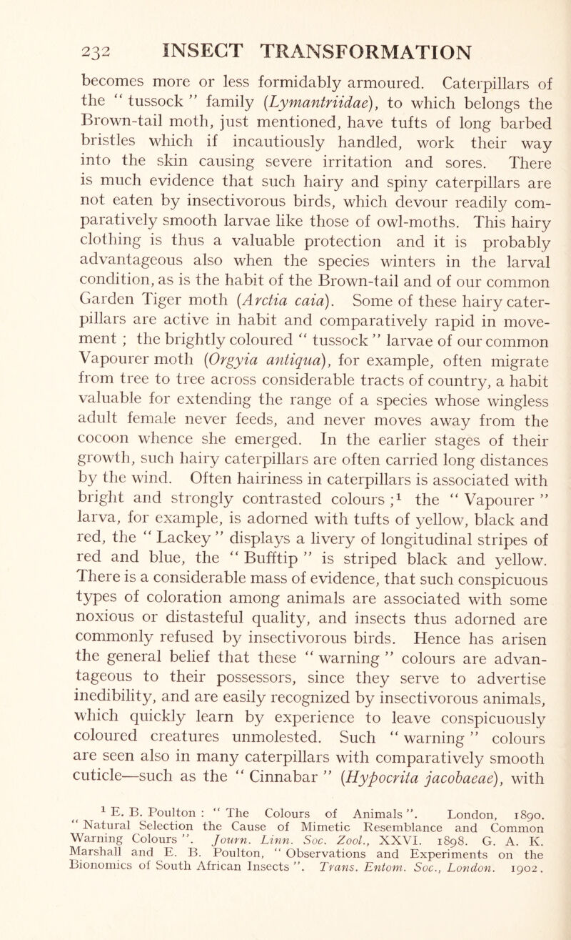 becomes more or less formidably armoured. Caterpillars of the “ tussock family {Lymantriidae), to which belongs the Brown-tail moth, just mentioned, have tufts of long barbed bristles which if incautiously handled, work their way into the skin causing severe irritation and sores. There is much evidence that such hairy and spiny caterpillars are not eaten by insectivorous birds, which devour readily com- paratively smooth larvae like those of owl-moths. This hairy clothing is thus a valuable protection and it is probably advantageous also when the species winters in the larval condition, as is the habit of the Brown-tail and of our common Garden Tiger moth {Arctia caia). Some of these hairy cater- pillars are active in habit and comparatively rapid in move- ment ; the brightly coloured ‘‘ tussock ” larvae of our common Vapourer moth [Orgyia antiqua), for example, often migrate from tree to tree across considerable tracts of country, a habit valuable for extending the range of a species whose wingless adult female never feeds, and never moves away from the cocoon whence she emerged. In the earlier stages of their growth, such hairy caterpillars are often carried long distances by the wind. Often hairiness in caterpillars is associated with bright and strongly contrasted colours the “Vapourer” larva, for example, is adorned with tufts of yellow, black and red, the “ Lackey ” displays a livery of longitudinal stripes of red and blue, the “ Bufftip ” is striped black and yellow. There is a considerable mass of evidence, that such conspicuous types of coloration among animals are associated with some noxious or distasteful quality, and insects thus adorned are commonly refused by insectivorous birds. Hence has arisen the general belief that these “ warning ” colours are advan- tageous to their possessors, since they serve to advertise inedibility, and are easily recognized by insectivorous animals, which quickly learn by experience to leave conspicuously coloured creatures unmolested. Such “ warning ” colours are seen also in many caterpillars with comparatively smooth cuticle'—such as the “ Cinnabar ” {Hypocrita jacohaeae), with ^ E. B. Poulton :  The Colours of Animals ”. London, 1890. Natural Selection the Cause of Mimetic Resemblance and Common Warning Colours Joufn. Linn. Soc. ZooL, XXVI. 1898. G. A. K. Marshall and E. B. Poulton, “ Observations and Experiments on the Bionomics of South African Insects”. Tvans. Entoin. Soc., London. 1902.