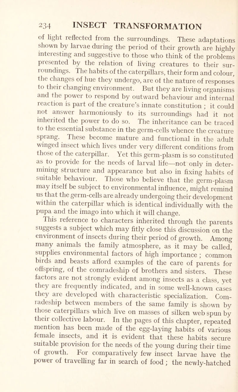 of light roflcctod from tho surroundings. Those adaptations shown by larvae during the period of their growth are highly interesting and suggestive to those who think of the problems presented by the relation of living creatures to their sur- loundings. The habits of the caterpillars, their form and colour, the changes of hue they undergo, are of the nature of responses to their changing environment. But they are living organisms and the power to respond by outward behaviour and internal reaction is part of the creature’s innate constitution ; it could not answer harmoniously to its surroundings had it not inherited the power to do so. The inheritance can be traced to the essential substance in the germ-cells whence the creature sprang. These become mature and functional in the adult winged insect which lives under very different conditions from those of the caterpillar. Yet this germ-plasm is so constituted as to provide for the needs of larval life—not only in deter- mining structure and appearance but also in fixing habits of suitable behaviour. Those who believe that the germ-plasm may itself be subject to environmental influence, might remind us that the germ-cells are already undergoing their development within the caterpillar which is identical individually with the pupa and the imago into which it will change. 4 his leference to characters inherited through the parents ^ subject which may fitly close this discussion on the environment of insects during their period of growth. Among many animals the family atmosphere, as it may be called, supplies environmental factors of high importance ; common birds and beasts afford examples of the care of parents for offspring, of the comradeship of brothers and sisters. These factors are not strongly evident among insects as a class, yet they are frequently indicated, and in some well-known cases they are developed with characteristic specialization. Com- radeship between members of the same family is shown by those caterpillars which live on masses of silken web spun by their collective labour. In the pages of this chapter, repeated mention has been made of the egg-laying habits of various female insects, and it is evident that these habits secure suitable provision for the needs of the young during their time of growth. For comparatively few insect larvae have the power of travelling far in search of food ; the newly-hatched