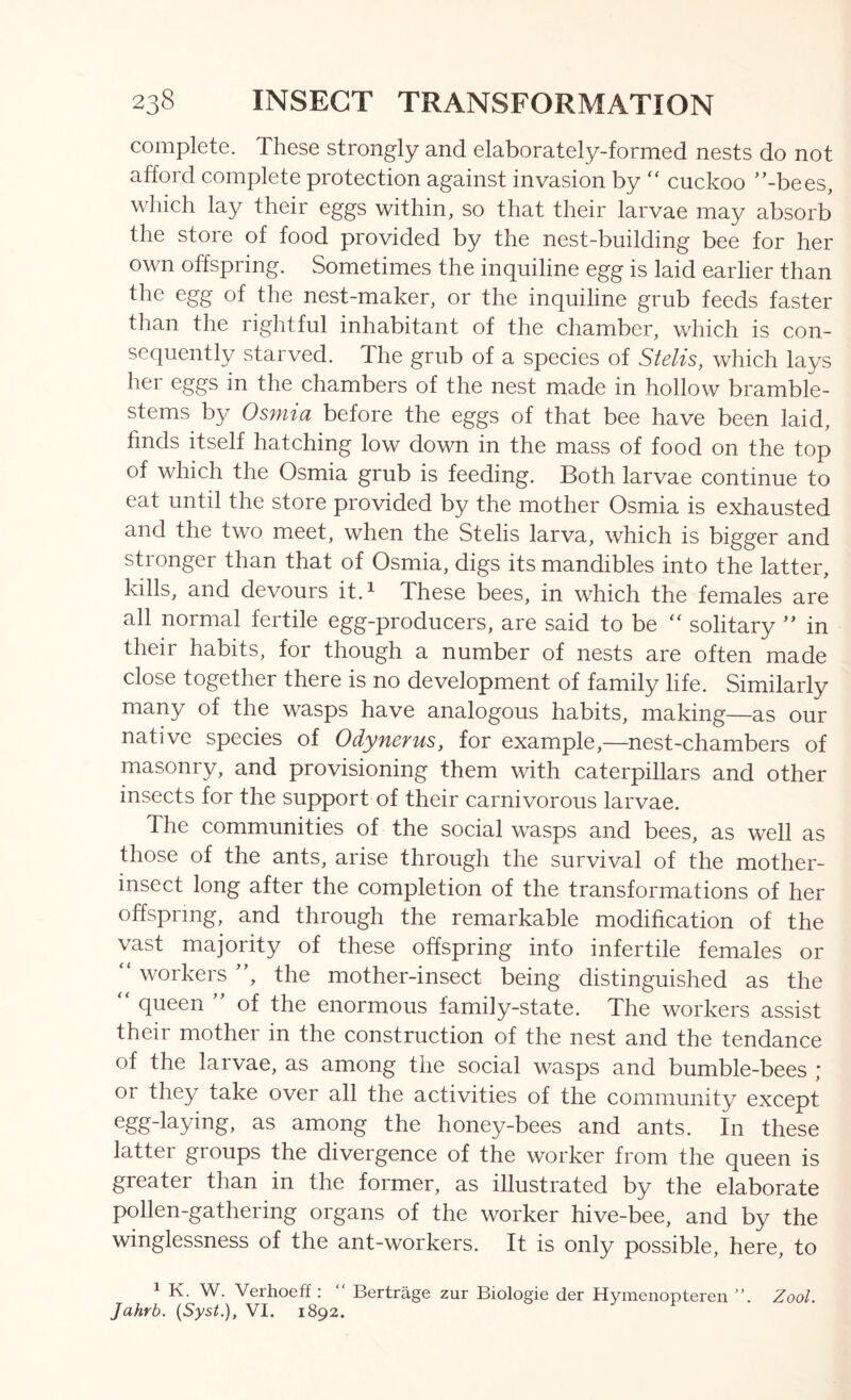 complete. These strongly and elaborately-formed nests do not afford complete protection against invasion by ‘‘ cuckoo ’’-bees, which lay their eggs within, so that their larvae may absorb the store of food provided by the nest-building bee for her own offspring. Sometimes the inquiline egg is laid earlier than the egg of the nest-maker, or the inquiline grub feeds faster than the rightful inhabitant of the chamber, which is con- sequently starved. The grub of a species of Stelis, which lays her eggs in the chambers of the nest made in hollow bramble- stems by Osmia before the eggs of that bee have been laid, finds itself hatching low down in the mass of food on the top of which the Osmia grub is feeding. Both larvae continue to eat until the store provided by the mother Osmia is exhausted and the two meet, when the Stelis larva, which is bigger and stronger than that of Osmia, digs its mandibles into the latter, kills, and devours it.^ These bees, in which the females are all normal fertile egg-producers, are said to be solitary ” in their habits, for though a number of nests are often made close together there is no development of family life. Similarly many of the wasps have analogous habits, making—as our native species of Odynerus, for example,—nest-chambers of masonry, and provisioning them with caterpillars and other insects for the support of their carnivorous larvae. The communities of the social wasps and bees, as well as those of the ants, arise through the survival of the mother- insect long after the completion of the transformations of her offspring, and through the remarkable modification of the vast majority of these offspring into infertile females or “ workers ”, the mother-insect being distinguished as the “ queen ” of the enormous family-state. The workers assist their mother in the construction of the nest and the tendance of the larvae, as among the social wasps and bumble-bees ; or they take over all the activities of the community except 3-s among the honey-bees and ants. In these latter groups the divergence of the worker from the queen is greater than in the former, as illustrated by the elaborate pollen-gathering organs of the worker hive-bee, and by the winglessness of the ant-workers. It is only possible, here, to 1 K. W. Verhoeff : “ Bertrage zur Biologie der Hymenopteren ”. Zool. Jahrb. {Syst.), VI. 1892.