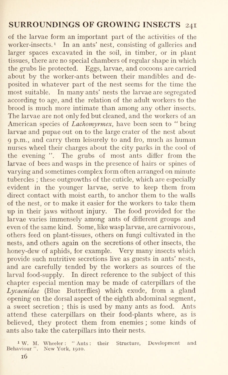 of the larvae form an important part of the activities of the worker-insects. 1 In an ants’ nest, consisting of galleries and larger spaces excavated in the soil, in timber, or in plant tissues, there are no special chambers of regular shape in which the grubs lie protected. Eggs, larvae, and cocoons are carried about by the worker-ants between their mandibles and de- posited in whatever part of the nest seems for the time the most suitable. In many ants’ nests the larvae are segregated according to age, and the relation of the adult workers to the brood is much more intimate than among any other insects. The larvae are not only fed but cleaned, and the workers of an American species of Lachomyrmex, have been seen to “ bring larvae and pupae out on to the large crater of the nest about 9 p.m., and carry them leisurely to and fro, much as human nurses wheel their charges about the city parks in the cool of the evening ”. The grubs of most ants differ from the larvae of bees and wasps in the presence of hairs or spines of varying and sometimes complex form often arranged on minute tubercles ; these outgrowths of the cuticle, which are especially evident in the younger larvae, serve to keep them from direct contact with moist earth, to anchor them to the walls of the nest, or to make it easier for the workers to take them up in their jaws without injury. The food provided for the larvae varies immensely among ants of different groups and even of the same kind. Some, like wasp larvae, are carnivorous, others feed on plant-tissues, others on fungi cultivated in the nests, and others again on the secretions of other insects, the honey-dew of aphids, for example. Very many insects which provide such nutritive secretions live as guests in ants’ nests, and are carefully tended by the workers as sources of the larval food-supply. In direct reference to the subject of this chapter especial mention may be made of caterpillars of the Lycaenidae (Blue Butterflies) which exude, from a gland opening on the dorsal aspect of the eighth abdominal segment, a sweet secretion ; this is used by many ants as food. Ants attend these caterpillars on their food-plants where, as is believed, they protect them from enemies ; some kinds of ants also take the caterpillars into their nests. 1 W. M. Wheeler ; “ Ants : their Structure, Development and Behaviour ”. New York, 1910. 16