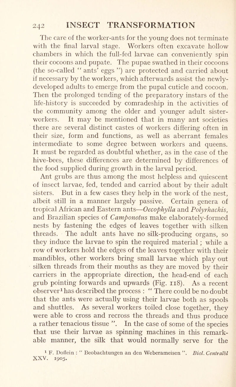 The care of the worker-ants for the young does not terminate with the final larval stage. Workers often excavate hollow chambers in which the full-fed larvae can conveniently spin their cocoons and pupate. The pupae swathed in their cocoons (the so-called “ ants’ eggs ”) are protected and carried about if necessary by the workers, which afterwards assist the newly- developed adults to emerge from the pupal cuticle and cocoon. Then the prolonged tending of the preparatory instars of the life-history is succeeded by comradeship in the activities of the community among the older and younger adult sister- workers. It may be mentioned that in many ant societies there are several distinct castes of workers differing often in their size, form and functions, as well as aberrant females intermediate to some degree between workers and queens. It must be regarded as doubtful whether, as in the case of the hive-bees, these differences are determined by differences of the food supplied during growth in the larval period. Ant grubs are thus among the most helpless and quiescent of inseet larvae, fed, tended and carried about by their adult sisters. But in a few cases they help in the work of the nest, albeit still in a manner largely passive. Certain genera of tropical African and Eastern ants—Oecophylla and Polyrhachis, and Brazilian species of Camponotus make elaborately-formed nests by fastening the edges of leaves together with silken threads. The adult ants have no silk-producing organs, so they induce the larvae to spin the required material; while a row of workers hold the edges of the leaves together with their mandibles, other workers bring small larvae which play out silken threads from their mouths as they are moved by their carriers in the appropriate direction, the head-end of each grub pointing forwards and upwards (Fig. 118). As a recent observer^ has described the process : There could be no doubt that the ants were actually using their larvae both as spools and shuttles. As several workers toiled close together, they were able to cross and recross the threads and thus produce a rather tenacious tissue In the case of some of the species that use their larvae as spinning machines in this remark- able manner, the silk that would normally serve for the 1 F. Dofiein : “ Beobachtungen an den Weberameisen ”. Biol. Centralbl XXV. 1905.
