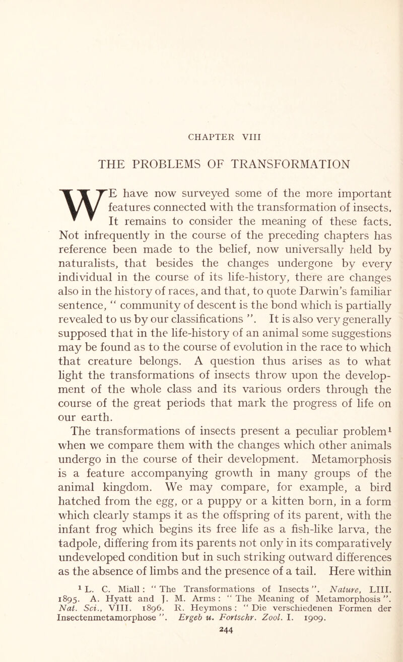 CHAPTER VIII THE PROBLEMS OF TRANSFORMATION WE have now surveyed some of the more important features connected with the transformation of insects. It remains to consider the meaning of these facts. Not infrequently in the course of the preceding chapters has reference been made to the belief, now universally held by naturalists, that besides the changes undergone by every individual in the course of its life-history, there are changes also in the history of races, and that, to quote Darwin’s familiar sentence, “ community of descent is the bond which is partially revealed to us by our classifications It is also very generally supposed that in the life-history of an animal some suggestions may be found as to the course of evolution in the race to which that creature belongs. A question thus arises as to what light the transformations of insects throw upon the develop- ment of the whole class and its various orders through the course of the great periods that mark the progress of life on our earth. The transformations of insects present a peculiar problem^ when we compare them with the changes which other animals undergo in the course of their development. Metamorphosis is a feature accompanying growth in many groups of the animal kingdom. We may compare, for example, a bird hatched from the egg, or a puppy or a kitten born, in a form which clearly stamps it as the offspring of its parent, with the infant frog which begins its free life as a fish-like larva, the tadpole, differing from its parents not only in its comparatively undeveloped condition but in such striking outward differences as the absence of limbs and the presence of a tail. Here within 1 L. C. Miall ; “ The Transformations of Insects. Nature, LIII. 1895. A. Hyatt and J. M. Arms : “ The Meaning of Metamorphosis Nat. Sci., VIII. 1896. R. Heymons; “ Die verschiedenen Formen der Insectenmetamorphose Ergeb u. Fortschr. Zool. I. 1909.