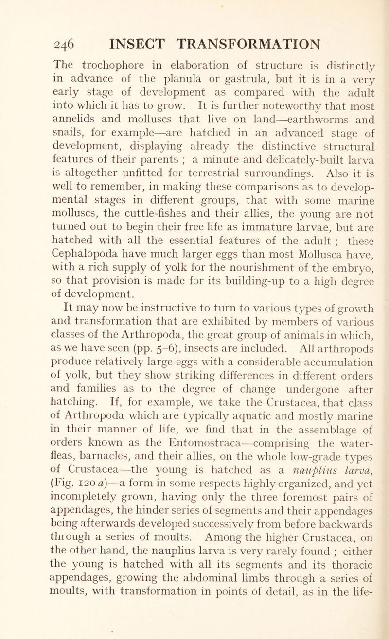 The trochophore in elaboration of structure is distinctly in advance of the planula or gastrula, but it is in a very early stage of development as compared with the adult into which it has to grow. It is further noteworthy that most annelids and molluscs that live on land—earthworms and snails, for example—are hatched in an advanced stage of development, displaying already the distinctive structural features of their parents ; a minute and delicately-built larva is altogether unfitted for terrestrial surroundings. Also it is well to remember, in making these comparisons as to develop- mental stages in different groups, that with some marine molluscs, the cuttle-fishes and their allies, the young are not turned out to begin their free life as immature larvae, but are hatched with all the essential features of the adult ; these Cephalopoda have much larger eggs than most Mollusca have, with a rich supply of yolk for the nourishment of the embryo, so that provision is made for its building-up to a high degree of development. It may now be instructive to turn to various types of growth and transformation that are exhibited by members of various classes of the Arthropoda, the great group of animals in which, as we have seen (pp. 5-6), insects are included. All arthropods produce relatively large eggs with a considerable accumulation of yolk, but they show striking differences in different orders and families as to the degree of change undergone after hatching. If, for example, we take the Crustacea, that class of Arthropoda which are typically aquatic and mostly marine in their manner of life, we find that in the assemblage of orders known as the Entomostraca—comprising the w^ater- fleas, barnacles, and their allies, on the whole low-grade types of Crustacea—the young is hatched as a nauplius larva, (Fig. 120 a)—a form in some respects highly organized, and yet incompletely grown, having only the three foremost pairs of appendages, the hinder series of segments and their appendages being afterwards developed successively from before backw-ards through a series of moults. Among the higher Crustacea, on the other hand, the nauplius larva is very rarely found ; either the young is hatched with all its segments and its thoracic appendages, growing the abdominal limbs through a series of moults, with transformation in points of detail, as in the life-
