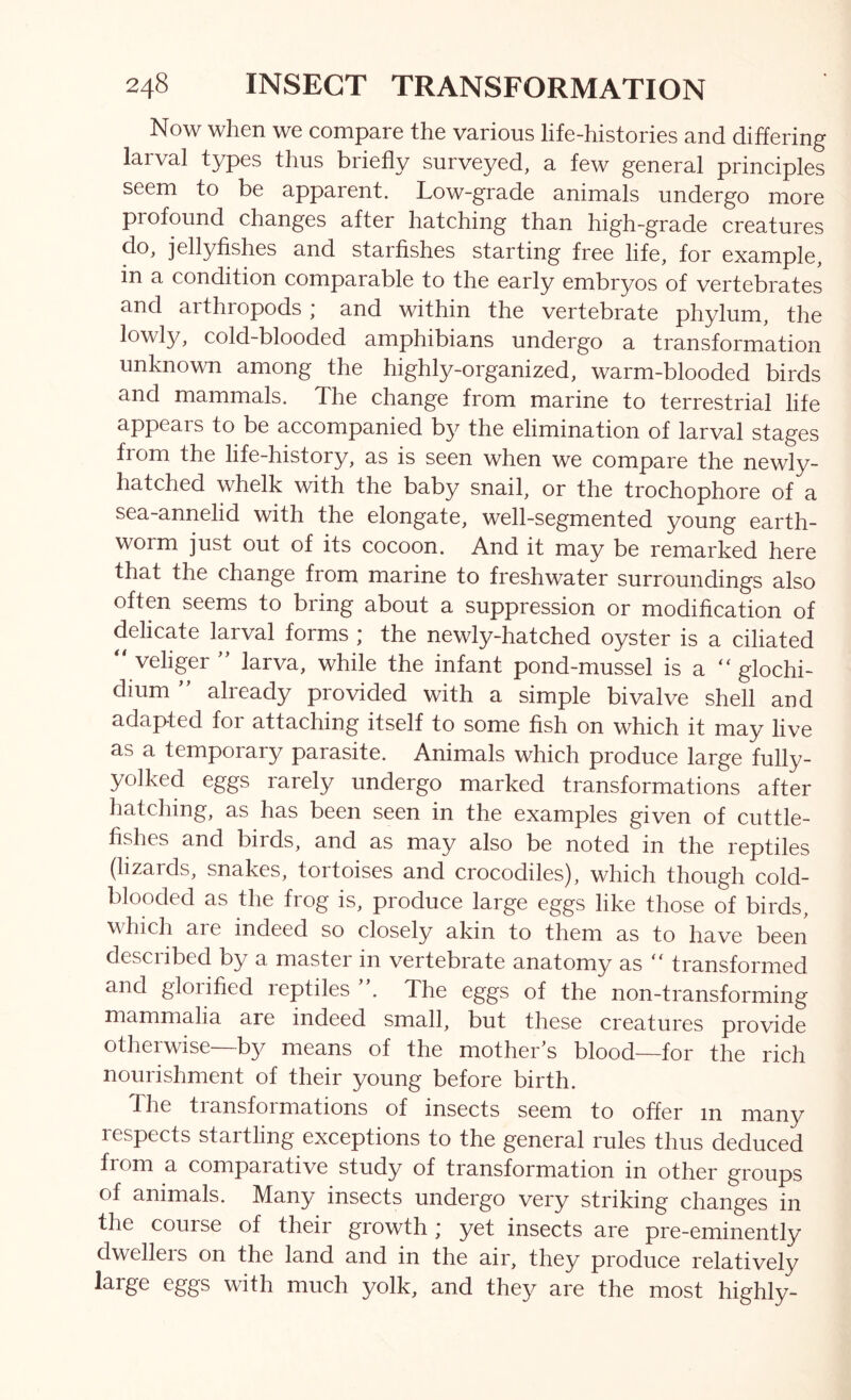 Now when we compare the various life-histories and differing larval types thus briefly surveyed, a few general principles seem to be apparent. Low-grade animals undergo more profound changes after hatching than high-grade creatures do, jellyfishes and starfishes starting free life, for example, in a condition comparable to the early embryos of vertebrates and arthropods ,* and within the vertebrate phylum, the lowly, cold-blooded amphibians undergo a transformation unknown among the highly-organized, warm-blooded birds and mammals. The change from marine to terrestrial life appears to be accompanied by the elimination of larval stages from the life-history, as is seen when we compare the newly- hatched whelk with the baby snail, or the trochophore of a sea-annelid with the elongate, well-segmented young earth- worm just out of its cocoon. And it may be remarked here that the change from marine to freshwater surroundings also often seems to bring about a suppression or modification of delicate larval forms ; the newly-hatched oyster is a ciliated “ veliger ’’ larva, while the infant pond-mussel is a “ glochi- dium  already provided with a simple bivalve shell and adapted for attaching itself to some fish on which it may live as a temporary parasite. Animals which produce large fully- yolked eggs rarely undergo marked transformations after hatching, as has been seen in the examples given of cuttle- fishes and birds, and as may also be noted in the reptiles (lizards, snakes, tortoises and crocodiles), which though cold- blooded as the frog is, produce large eggs like those of birds, which are indeed so closely akin to them as to have been described by a master in vertebrate anatomy as “ transformed and gloiified reptiles . The eggs of the non-transforming mammalia are indeed small, but these creatures provide otherwise—by means of the mother’s blood—for the rich nourishment of their young before birth. The transfoi mations of insects seem to offer in many respects startling exceptions to the general rules thus deduced from a comparative study of transformation in other groups of animals. Many insects undergo very striking changes in the course of their growth; yet insects are pre-eminently dwellers on the land and in the air, they produce relatively large eggs with much yolk, and they are the most highly-
