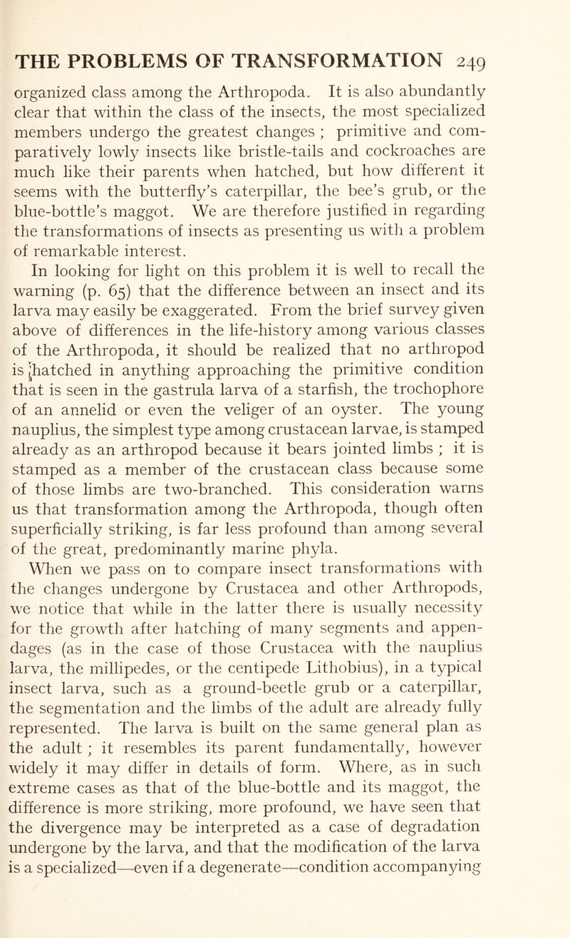 organized class among the Arthropoda. It is also abundantly clear that within the class of the insects, the most specialized members undergo the greatest changes ; primitive and com- paratively lowly insects like bristle-tails and cockroaches are much like their parents when hatched, but how different it seems with the butterfly’s caterpillar, the bee’s grub, or the blue-bottle’s maggot. We are therefore justified in regarding the transformations of insects as presenting us with a problem of remarkable interest. In looking for light on this problem it is well to recall the warning (p. 65) that the difference between an insect and its larva may easily be exaggerated. From the brief survey given above of differences in the life-history among various classes of the Arthropoda, it should be realized that no arthropod is ^hatched in anything approaching the primitive condition that is seen in the gastrula larva of a starfish, the trochophore of an annelid or even the veliger of an oyster. The young nauplius, the simplest type among crustacean larvae, is stamped already as an arthropod because it bears jointed limbs ; it is stamped as a member of the crustacean class because some of those limbs are two-branched. This consideration warns us that transformation among the Arthropoda, though often superficially striking, is far less profound than among several of the great, predominantly marine phyla. When we pass on to compare insect transformations with the changes undergone by Crustacea and other Arthropods, we notice that while in the latter there is usually necessity for the growth after hatching of many segments and appen- dages (as in the case of those Crustacea with the nauplius larva, the millipedes, or the centipede Lithobius), in a typical insect larva, such as a ground-beetle grub or a caterpillar, the segmentation and the limbs of the adult are already fully represented. The larva is built on the same general plan as the adult ; it resembles its parent fundamentally, however widely it may differ in details of form. Where, as in such extreme cases as that of the blue-bottle and its maggot, the difference is more striking, more profound, we have seen that the divergence may be interpreted as a case of degradation undergone by the larva, and that the modification of the larva is a specialized—even if a degenerate—condition accompanying