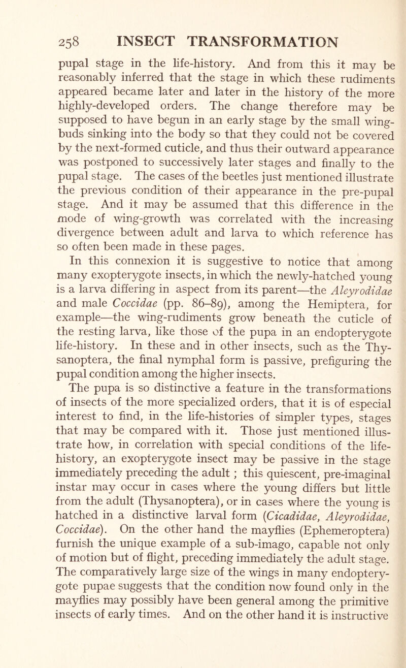 pupal stage in the life-history. And from this it may be reasonably inferred that the stage in which these rudiments appeared became later and later in the history of the more highly-developed orders. The change therefore may be supposed to have begun in an early stage by the small wing- buds sinking into the body so that they could not be covered by the next-formed cuticle, and thus their outward appearance was postponed to successively later stages and finally to the pupal stage. The cases of the beetles just mentioned illustrate the previous condition of their appearance in the pre-pupal stage. And it may be assumed that this difference in the mode of wing-growth was correlated with the increasing divergence between adult and larva to which reference has so often been made in these pages. In this connexion it is suggestive to notice that among many exopterygote insects, in which the newly-hatched young is a larva differing in aspect from its parent—the Aleyrodidae and male Coccidae (pp. 86-89), among the Hemiptera, for example—the wing-rudiments grow beneath the cuticle of the resting larva, like those of the pupa in an endopterygote life-history. In these and in other insects, such as the Thy- sanoptera, the final njmiphal form is passive, prefiguring the pupal condition among the higher insects. The pupa is so distinctive a feature in the transformations of insects of the more specialized orders, that it is of especial interest to find, in the life-histories of simpler types, stages that may be compared with it. Those just mentioned illus- trate how, in correlation with special conditions of the life- history, an exopterygote insect may be passive in the stage immediately preceding the adult; this quiescent, pre-imaginal instar may occur in cases where the young differs but little from the adult (Thysanoptera), or in cases where the young is hatched in a distinctive larval form [Cicadidae, Aleyrodidae, Coccidae). On the other hand the mayflies (Ephemeroptera) furnish the unique example of a sub-imago, capable not only of motion but of flight, preceding immediately the adult stage. The comparatively large size of the wings in many endoptery- gote pupae suggests that the condition now found only in the mayflies may possibly have been general among the primitive insects of early times. And on the other hand it is instructive
