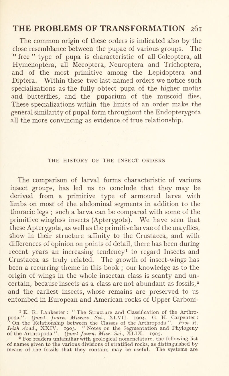 The common origin of these orders is indicated also by the close resemblance between the pupae of various groups. The “ free ” type of pupa is characteristic of all Coleoptera, all Hymenoptera, all Mecoptera, Neuroptera and Trichoptera, and of the most primitive among the Lepidoptera and Diptera. Within these two last-named orders we notice such specializations as the fully obtect pupa of the higher moths and butterflies, and the puparium of the muscoid flies. These specializations within the limits of an order make the general similarity of pupal form throughout the Endopterygota all the more convincing as evidence of true relationship. THE HISTORY OF THE INSECT ORDERS The comparison of larval forms characteristic of various insect groups, has led us to conclude that they may be derived from a primitive type of armoured larva with limbs on most of the abdominal segments in addition to the thoracic legs ; such a larva can be compared with some of the primitive wingless insects (Apterygota). We have seen that these Apterygota, as well as the primitive larvae of the mayflies, show in their structure affinity to the Crustacea, and with differences of opinion on points of detail, there has been during recent years an increasing tendency ^ to regard Insects and Crustacea as truly related. The growth of insect-wings has been a recurring theme in this book ; our knowledge as to the origin of wings in the whole insectan class is scanty and un- certain, because insects as a class are not abundant as fossils, ^ and the earliest insects, whose remains are preserved to us entombed in European and American rocks of Upper Carboni- 1 E. R. Lankester : “ The Structure and Classification of the Arthro- podaQuart. Journ. Microsc. Sci., XLVII. 1904. G. H. Carpenter: “ On the Relationship between the Classes of the Arthropoda ”. Proc. R. Irish Acad., XXIV. 1903. “ Notes on the Segmentation and Phylogeny of the Arthropoda ”. Quart Journ. Micr. Sci., XLIX. 1905. 2 For readers unfamiliar with geological nomenclature, the following list of names given to the various divisions of stratified rocks, as distinguished by means of the fossils that they contain, may be useful. The systems are