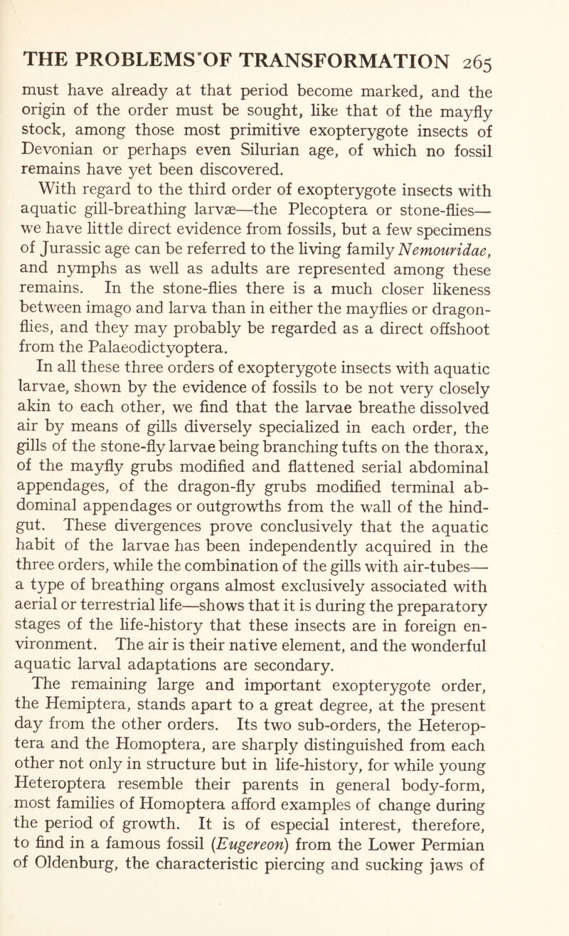 must have already at that period become marked, and the origin of the order must be sought, like that of the mayfly stock, among those most primitive exopterygote insects of Devonian or perhaps even Silurian age, of which no fossil remains have j^et been discovered. With regard to the third order of exopterygote insects with aquatic gill-breathing larvae—the Plecoptera or stone-flies— we have little direct evidence from fossils, but a few specimens of Jurassic age can be referred to the hving family Nemouridae, and nymphs as well as adults are represented among these remains. In the stone-flies there is a much closer likeness between imago and larva than in either the mayflies or dragon- flies, and they may probably be regarded as a direct offshoot from the Palaeodictyoptera. In all these three orders of exopterygote insects with aquatic larvae, shown by the evidence of fossils to be not very closely akin to each other, we find that the larvae breathe dissolved air by means of gills diversely specialized in each order, the gills of the stone-fly larvae being branching tufts on the thorax, of the mayfly grubs modified and flattened serial abdominal appendages, of the dragon-fly grubs modified terminal ab- dominal appendages or outgrowths from the wall of the hind- gut. These divergences prove conclusively that the aquatic habit of the larvae has been independently acquired in the three orders, while the combination of the gills with air-tubes— a type of breathing organs almost exclusively associated with aerial or terrestrial life—shows that it is during the preparatory stages of the life-history that these insects are in foreign en- vironment. The air is their native element, and the wonderful aquatic larval adaptations are secondary. The remaining large and important exopterygote order, the Hemiptera, stands apart to a great degree, at the present day from the other orders. Its two sub-orders, the Heterop- tera and the Homoptera, are sharply distinguished from each other not only in structure but in life-history, for while young Heteroptera resemble their parents in general body-form, most families of Homoptera afford examples of change during the period of growth. It is of especial interest, therefore, to find in a famous fossil {Eugereon) from the Lower Permian of Oldenburg, the characteristic piercing and sucking jaws of