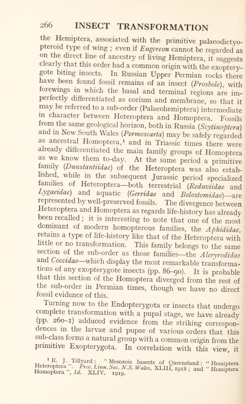 the Hemiptera, associated with the primitive palaeodictyo- pteroid type of wing ; even if Eugereon cannot be regarded as on the direct line of ancestry of living Hemiptera, it suggests clearly that this order had a common origin with the exoptery- gote biting insects. In Russian Upper Permian rocks there have been found fossil remains of an insect {Proshole), with forewings in which the basal and terminal regions are im- perfectly differentiated as corium and membrane, so that it may be referred to a sub-order (Palaeohemiptera) intermediate in character between Heteroptera and Homoptera. Fossils from^ the same geological horizon, both in Russia (Scytinoptem) and in New South Wales {Permoscarta) may be safely regarded as ancestral Homoptera, ^ and in Triassic times there were already differentiated the main family groups of Homoptera as we know them^ to-day. At the same period a primitive family {Dunstantiidae) of the Heteroptera was also estab- lished, while m the subsequent Jurassic period specialized families of Heteroptera—both terrestrial [Reduviidae and Lygaeidae) and aquatic {Gerridae and Belostomidae)—are represented by well-preserved fossils. The divergence between Heteroptera and Homoptera as regards life-history has already been recalled; it is interesting to note that one of the most dominant of modern homopterous families, the Aphididae, retains a type of life-history like that of the Heteroptera with little or no transformation. This family belongs to the same section of the sub-order as those families—the Aleryrodidae and Coccidae which display the most remarkable transforma- tions of any exopterygote insects (pp. 86-90). It is probable that this section of the Homoptera diverged from the rest of the sub-order in Permian times, though we have no direct fossil evidence of this. Turning now to the Endopterygota or insects that undergo complete transformation with a pupal stage, we have already (pp* 260—i) adduced evidence from the striking correspon- dences m the larvae and pupae of various orders that this sub-class forms a natural group with a common origin from the primitive Exopterygota. In correlation with this view, it iR. j. Heteroptera  Homoptera Tillyard .• “ Mesozoic Insects of Queensland ; “ Hemiptera * yo^Lvnn. Soc. N.S. Wales, XLHI, 1918 ; and “ Hemiptera let. XLIV. 1919.