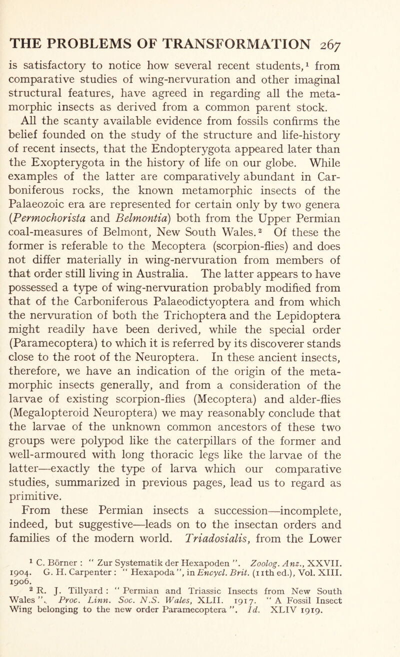 is satisfactory to notice how several recent students, ^ from comparative studies of wing-nervuration and other imaginal structural features, have agreed in regarding all the meta- morphic insects as derived from a common parent stock. All the scanty available evidence from fossils confirms the belief founded on the study of the structure and life-history^ of recent insects, that the Endopterygota appeared later than the Exopterygota in the history of life on our globe. While examples of the latter are comparatively abundant in Car- boniferous rocks, the known metamorphic insects of the Palaeozoic era are represented for certain only by two genera {Permochorista and Belmontia) both from the Upper Permian coal-measures of Belmont, New South Wales. ^ Of these the former is referable to the Mecoptera (scorpion-flies) and does not differ materially in wing-nervuration from members of that order still living in Austraha. The latter appears to have possessed a type of wing-nervuration probably modified from that of the Carboniferous Palaeodictyoptera and from which the nervuration of both the Trichoptera and the Lepidoptera might readily have been derived, while the special order (Paramecoptera) to which it is referred by its discoverer stands close to the root of the Neuroptera. In these ancient insects, therefore, we have an indication of the origin of the meta- morphic insects generally, and from a consideration of the larvae of existing scorpion-flies (Mecoptera) and alder-flies (Megalopteroid Neuroptera) we may reasonably conclude that the larvae of the unknown common ancestors of these two groups were polypod like the caterpillars of the former and well-armoured with long thoracic legs like the larvae of the latter—exactly the type of larva which our comparative studies, summarized in previous pages, lead us to regard as primitive. From these Permian insects a succession—incomplete, indeed, but suggestive—leads on to the insectan orders and families of the modern world. Triadosialis, from the Lower ^ C. Borner : “ Zur Systematik der Hexapoden ”. Zoolog. Anz., XXVII. 1904. G. H. Carpenter : “ Hexapoda”, inEncycl. Brit, (nth ed.), Vol. XIII. 1906. 2 R. J. Tillyard : “ Permian and Triassic Insects from New South Wales'k Proc. Linn. Soc. N.S. Wales, XLII. 1917. “A Fossil Insect Wing belonging to the new order Paramecoptera ”. Id. XLIV 1919.