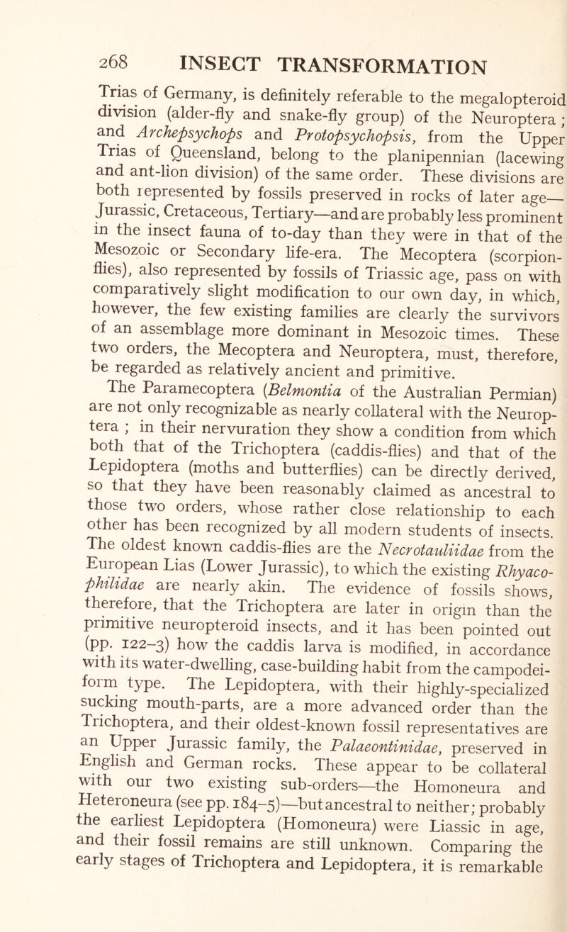 Trias of Germany, is definitely referable to the megalopteroid division (alder-fly and snake-fly group) of the Neuroptera ; and Archepsychops and Protopsychopsis, from the Upper Trias of Queensland, belong to the planipennian (lacewing and ant-lion division) of the same order. These divisions are both represented by fossils preserved in rocks of later age Jurassic, Cretaceous, Tertiary—and are probably less prominent in the insect fauna of to-day than they were in that of the Mesozoic or Secondary life-era. The Mecoptera (scorpion- flies), also represented by fossils of Triassic age, pass on with comparatively slight modification to our own day, in which, however, the few existing families are clearly the survivors of an assemblage more dominant in Mesozoic times. These two orders, the Mecoptera and Neuroptera, must, therefore, be regarded as relatively ancient and primitive. The Paramecoptera {Belmontia of the Australian Permian) are not only recognizable as nearly collateral with the Neurop- tera ; in their nervuration they show a condition from which both that of the Trichoptera (caddis-flies) and that of the Lepidoptera (moths and butterflies) can be directly derived, so that they have been reasonably claimed as ancestral to those two orders, whose rather close relationship to each other has been recognized by all modern students of insects. The oldest known caddis-flies are the Necrotauliidae from the European Lias (Lower Jurassic), to which the existing Rhyaco- philidae are nearly akin. The evidence of fossils shows, therefore, that the Trichoptera are later in origin than the primitive neuropteroid insects, and it has been pointed out (pP* ^22—3) how the caddis larva is modified, in accordance with its water-dwelling, case-building habit from the campodei- form^ type. The Lepidoptera, with their highly-specialized sucking mouth-parts, are a more advanced order than the Trichoptera, and their oldest-known fossil representatives are an Upper Jurassic family, the Palaeontinidae, preserved in English and German rocks. These appear to be collateral with our two existing sub-orders—the Homoneura and Heteroneura (see pp. 184-5)—but ancestral to neither; probably the earliest Lepidoptera (Homoneura) were Liassic in age, and their fossil remains are still unknown. Comparing the early stages of Trichoptera and Lepidoptera, it is remarkable