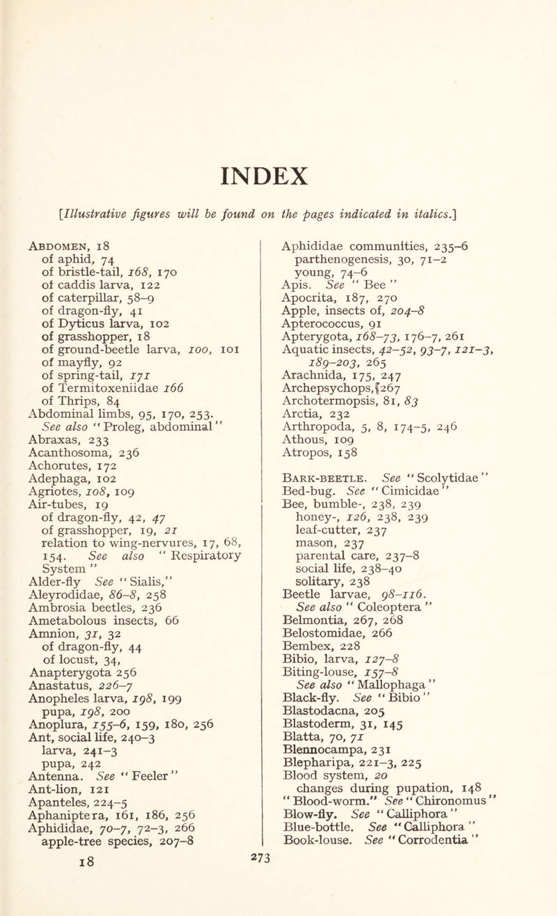 INDEX [Illustrative figures will be found on the pages indicated in italics.'] Abdomen, i8 of aphid, 74 of bristle-tail, i68, 170 of caddis larva, 122 of caterpillar, 58-9 of dragon-fly, 41 of D5rticiis larva, 102 of grasshopper, 18 of ground-beetle larva, 100, loi of mayfly, 92 of spring-tail, lyi of Termitoxeniidae 166 of Thrips, 84 Abdominal limbs, 95, 170, 253. See also “Proleg, abdominal” Abraxas, 233 Acanthosoma, 236 Achorutes, 172 Adephaga, 102 Agriotes, 108, 109 Air-tubes, 19 of dragon-fly, 42, 47 of grasshopper, 19, 21 relation to wing-nervures, 17, 68, 154. See also “ Respiratory System ” Alder-fly See “ Sialis,” Aleyrodidae, 86-8, 258 Ambrosia beetles, 236 Ametabolous insects, 66 Amnion, 31, 32 of dragon-fly, 44 of locust, 34, Anapterygota 256 Anastatus, 226-y Anopheles larva, ig8, 199 pupa, ig8, 200 Anoplura, 155-6, 159, 180, 256 Ant, social life, 240-3 larva, 241-3 pupa, 242 Antenna. See eeler Ant-lion, 121 Apanteles, 224-5 Aphaniptera, 161, 186, 256 Aphididae, yo-y, 72-3, 266 apple-tree species, 207-8 18 Aphididae communities, 235-6 parthenogenesis, 30, 71-2 young, 74-6 Apis. See “ Bee ” Apocrita, 187, 270 Apple, insects of, 204-8 Apterococcus, 91 Apterygota, i68-y3, 176-7, 261 Aquatic insects, 42-52, g3-y, 121-3, i8g-203, 265 Arachnida, 175, 247 Archepsychops,f267 Archotermopsis, ^i, 83 Arctia, 232 Arthropoda, 5, 8, 174-5, 246 Athous, 109 Atropos, 158 Bark-beetle. See “ Scolytidae ” Bed-bug. See “Cimicidae” Bee, bumble-, 238, 239 honey-, 126, 238, 239 leaf-cutter, 237 mason, 237 parental care, 237-8 social life, 238-40 sohtary, 238 Beetle larvae, g8-ii6. See also “ Coleoptera ” Belmontia, 267, 268 Belostomidae, 266 Bembex, 228 Bibio, larva, i2y-8 Biting-louse, i5y-8 See also “Mallophaga” Black-fly. See “&bio” Blastodacna, 205 Blastoderm, 31, 145 Blatta, 70, yi Blennocampa, 231 Blepharipa, 221-3, 225 Blood system, 20 changes during pupation, 148 ‘ ‘ Blood-worm. See ‘ ‘ Chironomus Blow-fly. See “Calliphora” Blue-bottle. See “Calliphora” Book-louse. See “ Corrodentia ”