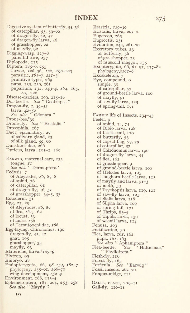 Digestive system of butterfly, 55, 56 of caterpillar, 55, 59-60 of dragon-fly, 42, 47 of dragon-fly larva, 46 of grasshopper, 22 of mayfly, 92 Digging-wasp, 227-8 parental care, 237 Diplopoda, 175 Diptera, 185-6, 255 larvae, 126-36, 132, igo-203 parasitic, 163-y, 221-3 primitive types, 269 pupa, 139, 259, 261 puparium, 132, 143-4, 164, 165, 2ig, 220 Disease-carriers, 199, 215-16 Dor-beetle. See “ Geotrupes ” Dragon-fly, 2, 39-52 larva, 42-52 See also “ Odonata ” Drone-bee,''3o Drone-fly. See “ Eristalis ” Drosophila, 167 Duct, ejaculatory, 27 of salivary gland, 23 of silk gland, 59, 60 Dunstantiidae, 266 Dyticus, larva, 101-2, 260 Earwig, maternal care, 235 tongue, II See also “ Dermaptera ” Ecdysis 7 of Aleyrodes, 86, 87-8 of aphid, 76 of caterpillar, 61 of dragon-fly, 46, 51 of grasshopper, 34-5, 57 Ectoderm, 31 Egg, 27, 29 of Aleyrodes, 86, 87 of flea, 161, 162 of locust, 33 of louse, 156 of Termitoxeniidae, 166 Egg-laying, Chironomus, 190 dragon-fly, 41, 42 gnat, 195 grasshopper,''33 mayfly, 93 Elateridae, larva,’^J07-9 Elytron, 99 Embryo, 28 Endopterygota, 66, g8-i54, 182-7 phylogeny, 255-61, 266-70 wing development, 152-4 Environment, 188, 233-4 Ephemeroptera, 181, 204, 253, 258 %e also‘‘ Mayfly Erastria, 22g-3o Eristalis, larva, 201-2, Eugereon, 265 Euproctis, 231 Evolution, 244, 261-70 Excretory tubes, 23 of butterfly, 56 of grasshopper, 23 of muscoid maggot, 135 Exopterygota, 66, 6y-gy, 177-82 phylogeny, f 261-6 Exoskeleton, 7 Eye, compound, 9 simple, 39 of caterpillar, 57 of ground-beetle larva, 100 of mayfly, 91 of saw-fly larva, 125 of spring-tail, 171 Family life of Insects, 234-43 Feeler, 9 of aphid, 74, 75 of Bibio larva, 128 of bristle-tail, 170 of butterfly, 53 of capsid bug, 77, 79 of caterpillar, 57 of Chironomus larva, 190 of dragon-fly larva, 44 of flea, 162 of grasshopper, 9 of ground-beetle larva, 100 of Helodes larva, 105 of longhorn-beetle larva, 113 of mayfly and larva, 91-3 of moth, 53 of Psychopsis larva, 119, 121 of saw-fly larva, 125 of Sialis larva, 118 of Silpha larva, 106 of spring-tail, 171 of Thrips, 83-5 of Tipula larva, 130 of weevil larva, 114 Fenusa, 203 Fertilization, 30 Flea, larva, 161, 162 pupa, 161, 163 See also “ Aphaniptera ” Flea-beetle. See “ Halticinae,” “ Phyllotreta ” Flesh-fly, 216 Forest-fly, 163 Forficula. See “ Earwig ” Fossil insects, 262-70 Fungus-midge, 215 Galls, plant, 209-11 GaU-fly, 210-11 19