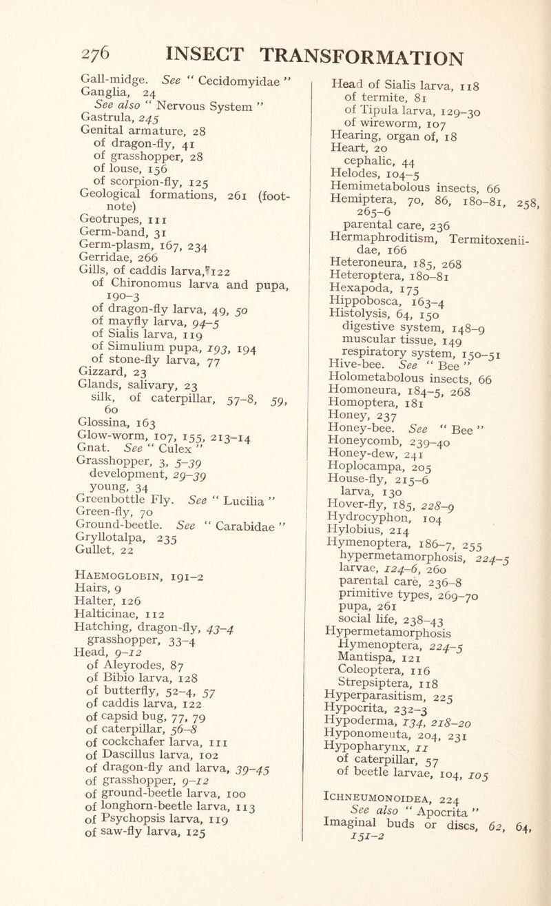 Gall-midge. See “ Cecidomyidae ” Ganglia, 24 See also “ Nervous System ” Gastrula, 245 Genital armature, 28 of dragon-fly, 41 of grasshopper, 28 of louse, 156 of scorpion-fly, 125 Geological formations, 261 (foot- note) Geotrupes, in Germ-band, 31 Germ-plasm, 167, 234 Gerridae, 266 Gills, of caddis larva,^i22 of Chironomus larva and pupa, 190-3 of dragon-fly larva, 49, 50 of mayfly larva, 94-5 of Sialis larva, 119 of Simulium pupa, jpj, 194 of stone-fly larva, 77 Gizzard, 23 Glands, salivary, 23 silk, of caterpillar, 57-8, 59, 60 Glossina, 163 Glow-worm, 107, 155, 213-14 Gnat. See “ Culex ” Grasshopper, 3, 5-39 development, 2q-'^q young, 34 Greenbottle Fly. See “ Lucilia ” Green-fly, 70 Ground-beetle. See ” Carabidae ” Gryllotalpa, 235 Gullet, 22 Haemoglobin, 191-2 Hairs, 9 Halter, 126 Halticinae, 112 Flatching, dragon-fly, 47-4 grasshopper, 33-4 Head, g-12 of Aleyrodes, 87 of Bibio larva, 128 of butterfly, 52-4, 57 of caddis larva, 122 of capsid bug, 77, 79 of caterpillar, 56-8 of cockchafer larva, in of Dascillus larva, 102 of dragon-fly and larva, 39-45 of grasshopper, g-12 of ground-beetle larva, 100 of longhorn-beetle larva, 113 of Psychopsis larva, 119 of saw-fly larva, 125 Head of Sialis larva, 118 of termite, 81 of Tipula larva, 129-30 of wire worm, 107 Hearing, organ of, 18 Heart, 20 cephalic, 44 Helodes, 104-5 Hemimetabolous insects, 66 Hemiptera, 70, 86, 180-81, 2s8 265-6 parental care, 236 Hermaphroditism, Termitoxenii- dae, 166 Heteroneura, 185, 268 Heteroptera, 180-81 Hexapoda, 175 Hippobosca, 163-4 Histolysis, 64, 150 digestive system, 148-9 muscular tissue, 149 respiratory system, 150-51 Hive-bee. See “ Bee ” Holometabolous insects, 66 Homoneura, 184-5, 268 Homoptera, 181 Honey, 237 Honey-bee. See “ Bee ” Honeycomb, 239-40 Honey-dew, 241 Hoplocampa, 205 House-fly, 215—6 larva, 130 Hover-fly, 185, 228-g Hydrocyphon, 104 Hylobius, 214 Hymenoptera, 186-7, 255 hypermetamorphosis, 224-5 larvae, 124-6, 260 parental care, 236-8 primitive types, 269-70 pupa, 261 social life, 238-43 Hypermetamorphosis Hymenoptera, 224-5 Mantispa, 121 Coleoptera, 116 Strepsiptera, 118 Hyperparasitism, 225 Hypocrita, 232-3 Hypoderma, 134, 218-20 Hyponomeuta, 204, 231 Hypopharynx, ii of caterpillar, 57 of beetle larvae, 104, 105 ICHNEUMONOIDEA, 224 See also “ Apocrita ” Imaginal buds or discs, 62, 64, 151-2