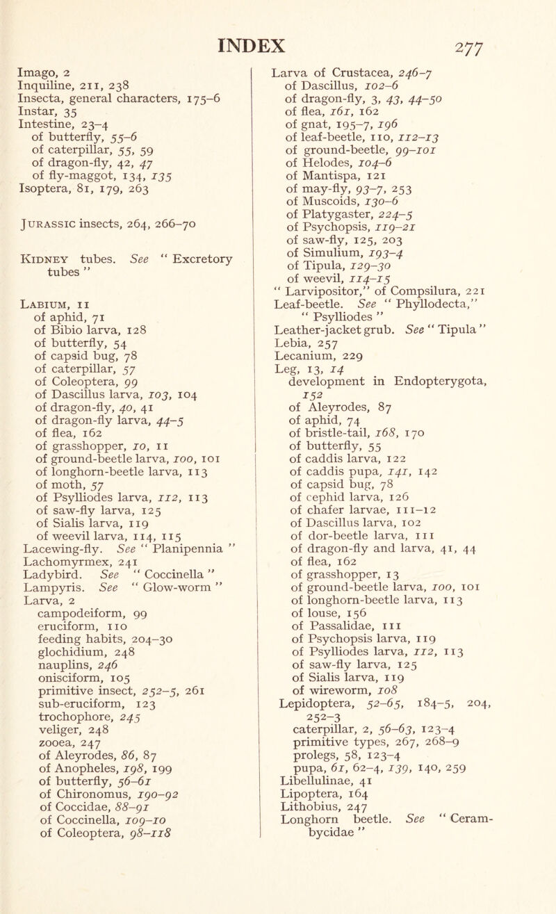 Imago, 2 Inquiline, 211, 238 Insecta, general characters, 175-6 Instar, 35 Intestine, 23-4 of butterfly, 55-6 of caterpillar, 55, 59 of dragon-fly, 42, 47 of fly-maggot, 134, 135 Isoptera, 81, 179, 263 Jurassic insects, 264, 266-70 Kidney tubes. See “ Excretory tubes ” Labium, ii of aphid, 71 of Bibio larva, 128 of butterfly, 54 of capsid bug, 78 of caterpillar, 57 of Coleoptera, 99 of Dascillus larva, 103, 104 of dragon-fly, 40, 41 of dragon-fly larva, 44-5 of flea, 162 of grasshopper, 10, ii of ground-beetle larva, 100, loi of longhorn-beetle larva, 113 of moth, 57 of Psylliodes larva, 112, 113 of saw-fly larva, 125 of Sialis larva, 119 of weevil larva, 114, 115 Lacewing-fly. See “ Planipennia Lachomyrmex, 241 Ladybird. See “ Coccinella ” Lampyris. See “ Glow-worm ” Larva, 2 campodeiform, 99 cruciform, no feeding habits, 204-30 glochidium, 248 nauplins, 246 onisciform, 105 primitive insect, 252-5, 261 sub-eruciform, 123 trochophore, 245 veliger, 248 zooea, 247 of Aleyrodes, <56, 87 of Anopheles, ig8, 199 of butterfly, 36-61 of Chironomus, igo-g2 of Coccidae, 88-gi of Coccinella, log-io of Coleoptera, g8-ii8 Larva of Crustacea, 246-y of Dascillus, 102-6 of dragon-fly, 3, 43, 44-50 of flea, 161, 162 of gnat, 195-7. ^96 of leaf-beetle, no, 112-13 of ground-beetle, gg-ioi of Helodes, 104-6 of Mantispa, 121 of may-fly, 95-7, 253 of Muscoids, 130-6 of Platygaster, 224-5 of Psychopsis, iig-21 of saw-fly, 125, 203 of Simulium, ig3-4 of Tipula, i2g-30 of weevil, 114—15 “ Larvipositor,” of Compsilura, 221 Leaf-beetle. See “ Phyllodecta,” “ Psylliodes ” Leather-jacket grub. See “ Tipula ” Lebia, 257 Lecanium, 229 Leg, 13, 14 development in Endopterygota, 152 of Aleyrodes, 87 of aphid, 74 of bristle-tail, 168, 170 of butterfly, 55 of caddis larva, 122 of caddis pupa, 141, 142 of capsid bug, 78 of cephid larva, 126 of chafer larvae, ni-12 of Dascillus larva, 102 of dor-beetle larva, in of dragon-fly and larva, 41, 44 of flea, 162 of grasshopper, 13 of ground-beetle larva, 100, loi of longhorn-beetle larva, 113 of louse, 156 of Passalidae, in of Psychopsis larva, 119 of Psylliodes larva, 112, 113 of saw-fly larva, 125 of Sialis larva, 119 of wireworm, 108 Lepidoptera, 52-65, 184-5, 204, 252-3 caterpillar, 2, 56-63, 123-4 primitive types, 267, 268-9 prolegs, 58, 123-4 pupa, 61, 62-4, JJ9, 140, 259 Libellulinae, 41 Lipoptera, 164 Lithobius, 247 Longhorn beetle. See “ Ceram- bycidae ”
