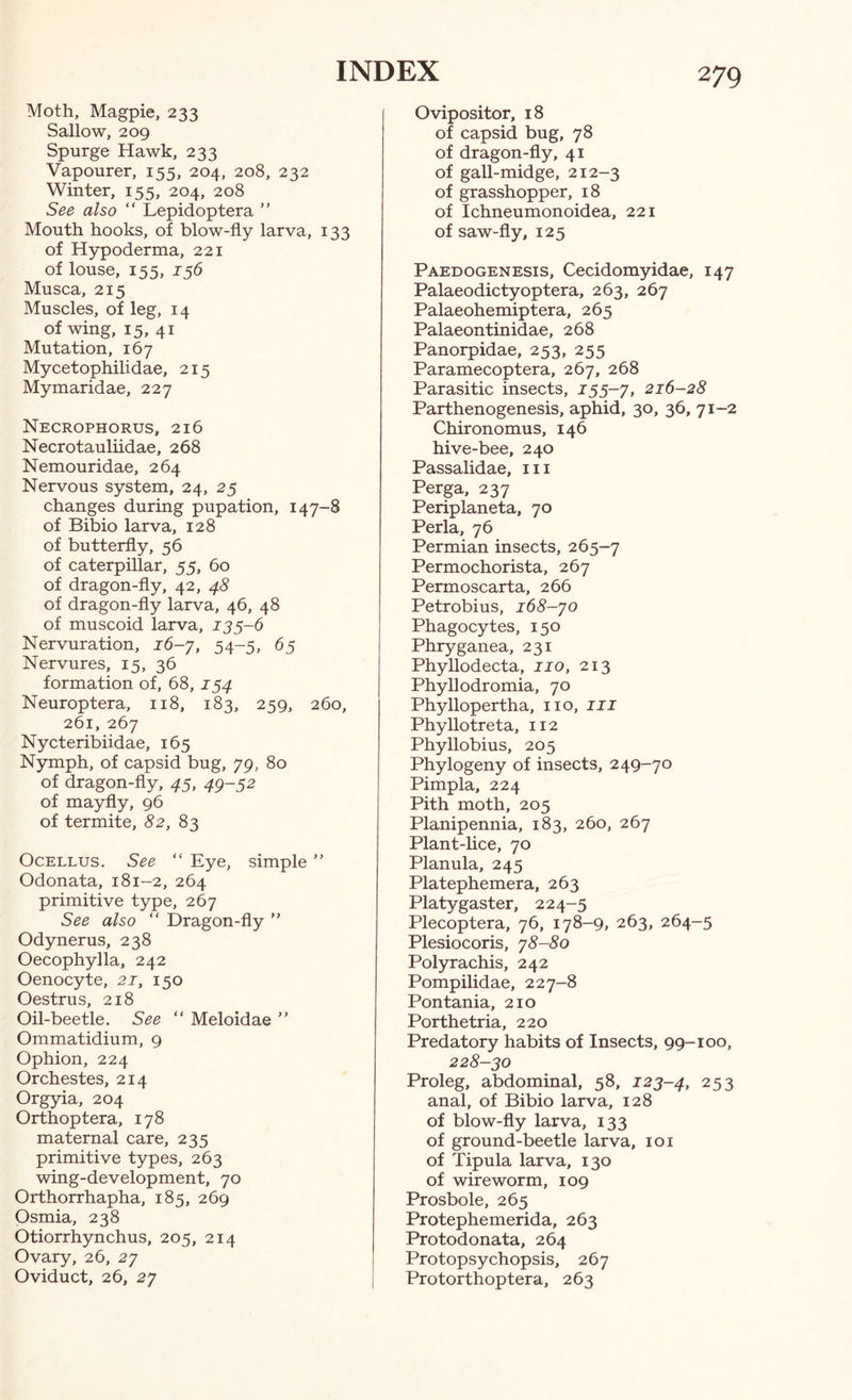 Moth, Magpie, 233 Sallow, 209 Spurge Hawk, 233 Vapourer, 155, 204, 208, 232 Winter, 155, 204, 208 See also “ Lepidoptera ” Mouth hooks, of blow-fiy larva, 133 of Hypoderma, 221 of louse, 155, 156 Musca, 215 Muscles, of leg, 14 of wing, 15, 41 Mutation, 167 Mycetophilidae, 215 Mymaridae, 227 Necrophorus, 216 Necrotauliidae, 268 Nemouridae, 264 Nervous system, 24, 25 changes during pupation, 147-8 of Bibio larva, 128 of butterfly, 56 of caterpillar, 55, 60 of dragon-fly, 42, 48 of dragon-fly larva, 46, 48 of muscoid larva, 135-6 Nervuration, J6-7, 54-5, 65 Nervures, 15, 36 formation of, 68, 154 Neuroptera, 118, 183, 259, 260, 261, 267 Nycteribiidae, 165 Nymph, of capsid bug, 79, 80 of dragon-fly, 45, 49-52 of mayfly, 96 of termite, 82, 85 Ocellus. See “ Eye, simple  Odonata, 181-2, 264 primitive type, 267 See also “ Dragon-fly ” Odynerus, 238 Oecophylla, 242 Oenocyte, 21, 150 Oestrus, 218 Oil-beetle. See “ Meloidae ” Ommatidium, 9 Ophion, 224 Orchestes, 214 Orgyia, 204 Orthoptera, 178 maternal care, 235 primitive types, 263 wing-development, 70 Orthorrhapha, 185, 269 Osmia, 238 Otiorrhynchus, 205, 214 Ovary, 26, 27 Oviduct, 26, 27 Ovipositor, 18 of capsid bug, 78 of dragon-fly, 41 of gall-midge, 212-3 of grasshopper, 18 of Ichneumonoidea, 221 of saw-fly, 125 Paedogenesis, Cecidomyidae, 147 Palaeodictyoptera, 263, 267 Palaeohemiptera, 265 Palaeontinidae, 268 Panorpidae, 253, 255 Paramecoptera, 267, 268 Parasitic insects, 155-7, 216-28 Parthenogenesis, aphid, 30, 36, 71-2 Chironomus, 146 hive-bee, 240 Passalidae, iii Perga, 237 Periplaneta, 70 Perla, 76 Permian insects, 265-7 Permochorista, 267 Permoscarta, 266 Petrobius, 168-70 Phagocytes, 150 Phryganea, 231 Phyllodecta, no, 213 Phyllodromia, 70 Phyllopertha, no, ill Phyllotreta, 112 Phyllobius, 205 Phylogeny of insects, 249-70 Pimpla, 224 Pith moth, 205 Planipennia, 183, 260, 267 Plant-lice, 70 Planula, 245 Platephemera, 263 Platygaster, 224-5 Plecoptera, 76, 178-9, 263, 264-5 Plesiocoris, 78-80 Polyrachis, 242 Pompilidae, 227-8 Pontania, 210 Porthetria, 220 Predatory habits of Insects, 99-100, 228-30 Proleg, abdominal, 58, 123-4, 253 anal, of Bibio larva, 128 of blow-fly larva, 133 of ground-beetle larva, loi of Tipula larva, 130 of wireworm, 109 Prosbole, 265 Protephemerida, 263 Protodonata, 264 Protopsychopsis, 267 Protorthoptera, 263