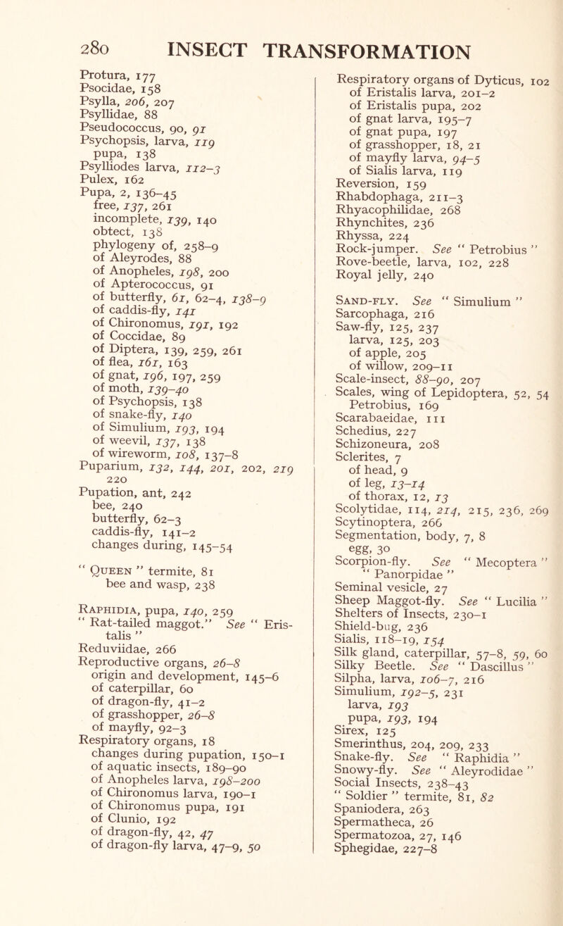 Protura, 177 Psocidae, 158 Psylla, 206, 207 Psyllidae, 88 Pseudococcus, 90, gi Psychopsis, larva, iig pupa, 138 Psylliodes larva, 112-j Pulex, 162 Pupa, 2, 136-45 free, ijy, 261 incomplete, ijg, 140 obtect, 138 phylogeny of, 258-9 of Aleyrodes, 88 of Anopheles, ig8, 200 of Apterococcus, 91 of butterfly, 61, 62-4, 138-g of caddis-fly, of Chironomus, igi, 192 of Coccidae, 89 of Diptera, 139, 259, 261 of flea, 161, 163 of gnat, ig6, 197, 259 of moth, ijg-^o of Psychopsis, 138 of snake-fly, 1^0 of Simulium, jpj, 194 of weevil, ijy, 138 of wire worm, 108, 137-8 Puparium, 132, 144, 201, 202, 2ig 220 Pupation, ant, 242 bee, 240 butterfly, 62-3 caddis-fly, 141—2 changes during, 145-54 “ Queen ” termite, 81 bee and wasp, 238 Raphidia, pupa, 140, 259 “ Rat-tailed maggot.” See “ Eris- talis ” Reduviidae, 266 Reproductive organs, 26-8 origin and development, 145-6 of caterpillar, 60 of dragon-fly, 41-2 of grasshopper, 26-8 of mayfly, 92—3 Respiratory organs, 18 changes during pupation, 150-1 of aquatic insects, 189-90 of Anopheles larva, ig8-2oo of Chironomus larva, 190—i of Chironomus pupa, 191 of Clunio, 192 of dragon-fly, 42, 47 of dragon-fly larva, 47-9, 50 Respiratory organs of Dyticus, 102 of Eristalis larva, 201-2 of Eristalis pupa, 202 of gnat larva, 195-7 of gnat pupa, 197 of grasshopper, 18, 21 of mayfly larva, 94-5 of Sialis larva, 119 Reversion, 159 Rhabdophaga, 211-3 Rhyacophilidae, 268 Rhynchites, 236 Rhyssa, 224 Rock-jumper. See ” Petrobius ” Rove-beetle, larva, 102, 228 Royal jelly, 240 Sand-fly. See ” Simulium ” Sarcophaga, 216 Saw-fly, 125, 237 larva, 125, 203 of apple, 205 of willow, 209-11 Scale-insect, 88-go, 207 Scales, wing of Lepidoptera, 52, 54 Petrobius, 169 Scarabaeidae, 111 Schedius, 227 Schizoneura, 208 Sclerites, 7 of head, 9 of leg, 13-14 of thorax, 12, 13 Scolytidae, 114, 214, 215, 236, 269 Scytinoptera, 266 Segmentation, body, 7, 8 egg, 30 Scorpion-fly. See ” Mecoptera ” ” Panorpidae ” Seminal vesicle, 27 Sheep Maggot-fly. See ” Lucilia ” Shelters of Insects, 230-1 Shield-bug, 236 Sialis, 118-19, 154 Silk gland, caterpillar, 57-8, 59, 60 Silky Beetle. See “ Dascillus ” Silpha, larva, io6-y, 216 Simulium, ig2-3, 231 larva, 795 pupa, ig3, 194 Sirex, 125 Smerinthus, 204, 209, 233 Snake-fly. See ” Raphidia ” Snowy-fly. See “ Aleyrodidae ” Social Insects, 238-43 Soldier ” termite, 81, 52 Spaniodera, 263 Spermatheca, 26 Spermatozoa, 27, 146 Sphegidae, 227-8