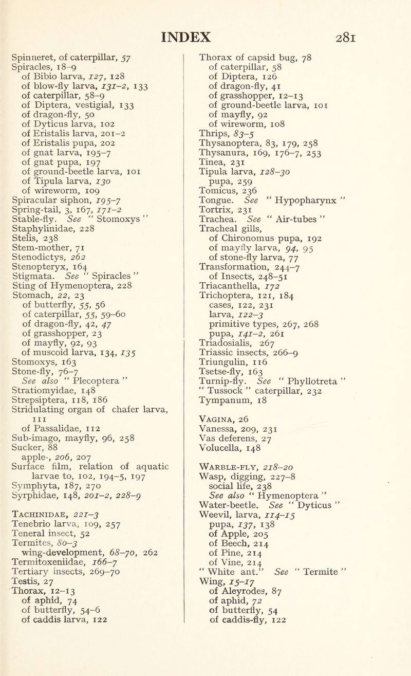 Spinneret, of caterpillar, 57 Spiracles, 18-9 of Bibio larva, ^27, 128 of blow-fly larva, 131-2, 133 of caterpillar, 58-9 of Diptera, vestigial, 133 of dragon-fly, 50 of Dyticus larva, 102 of Eristalis larva, 201-2 of Eristalis pupa, 202 of gnat larva, 195-7 of gnat pupa, 197 of ground-beetle larva, 101 of Tipula larva, 130 of wireworm, 109 Spiracular siphon, 193-7 Spring-tail, 3, 167, 171-2 Stable-fly. See “ Stomoxys ” Staphylinidae, 228 Stelis, 238 Stem-mother, 71 Stenodictys, 262 Stenopteryx, 164 Stigmata. See “ Spiracles ” Sting of Hymenoptera, 228 Stomach, 22, 23 of butterfly, 55, 56 of caterpillar, 55, 59-60 of dragon-fly, 42, 47 of grasshopper, 23 of mayfly, 92, 93 of muscoid larva, 134, 133 Stomoxys, 163 Stone-fly, 76-7 See also “ Plecoptera ” Stratiomyidae, 148 Strepsiptera, 118, 186 Stridulating organ of chafer larva, III of Passalidae, 112 Sub-imago, mayfly, 96, 258 Sucker, 88 apple-, 206, 207 Surface film, relation of aquatic larvae to, 102, 194-5, 197 Symphyta, 187, 270 Syrphidae, 148, 201-2, 228-g Tachinidae, 221-3 Tenebrio larva, 109, 257 Teneral insect, 52 Termites, 80-3 wing-development, 68-70, 262 Termitoxeniidae, 166-7 Tertiary insects, 269-70 Testis, 27 Thorax, 12-13 of aphid, 74 of butterfly, 54-6 of caddis larva, 122 Thorax of capsid bug, 78 of caterpillar, 58 of Diptera, 126 of dragon-fly, 41 of grasshopper, 12-13 of ground-beetle larva, 101 of ma5rfly, 92 of wireworm, 108 Thrips, 83-3 Thysanoptera, 83, 179, 258 Thysanura, 169, 176-7, 253 Tinea, 231 Tipula larva, 128-30 pupa, 259 Tomicus, 236 Tongue. See “ Hypopharynx Tortrix, 231 Trachea. See “ Air-tubes ” Tracheal gills, of Chironomus pupa, 192 of mayfly larva, 94, 95 of stone-fly larva, 77 Transformation, 244-7 of Insects, 248-51 Triacanthella, 172 Trichoptera, 121, 184 cases, 122, 231 larva, 122-3 primitive types, 267, 268 pupa, 141-2, 261 Triadosialis, 267 Triassic insects, 266-9 Triungulin, 116 Tsetse-fly, 163 Turnip-fly. See “ Phyllotreta “ Tussock ” caterpillar, 232 Tympanum, 18 Vagina, 26 Vanessa, 209, 231 Vas deferens, 27 Volucella, 148 Warble-fly, 218-20 Wasp, digging, 227-8 social life, 238 See also “ Hymenoptera ” Water-beetle. See “ Dyticus ’ Weevil, larva, 114-13 pupa, 137, 138 of Apple, 205 of Beech, 214 of Pine, 214 of Vine, 214 “ White ant.” See “ Termite Wing, 15-17 of Aleyrodes, 87 of aphid, 72 of butterfly, 54 of eaddis-fly, 122