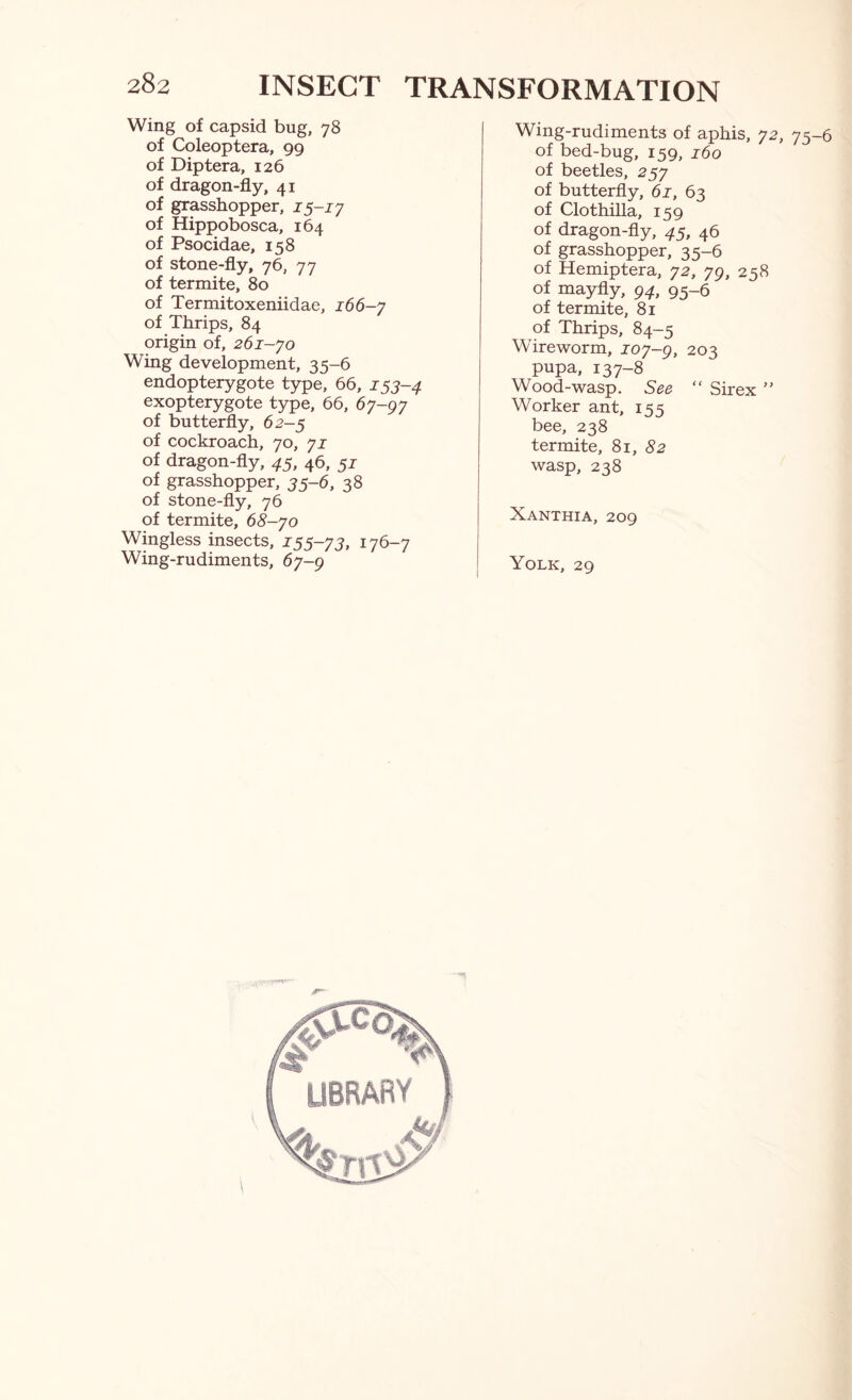 Wing of capsid bug, 78 of Coleoptera, 99 of Diptera, 126 of dragon-fly, 41 of grasshopper, 15-iy of Hippobosca, 164 of Psocidae, 158 of stone-fly, 76, 77 of termite, 80 of Termitoxeniidae, 166-7 of Thrips, 84 origin of, 261-yo Wing development, 35-6 endopterygote type, 66, 153-4 exopterygote type, 66, 67-97 of butterfly, 62-5 of cockroach, 70, yi of dragon-fly, 45, 46, 51 of grasshopper, 35-6, 38 of stone-fly, 76 of termite, 68-yo Wingless insects, 155-73, 176-7 Wing-rudiments, 67-9 Wing-rudiments of aphis, 72, 75-6 of bed-bug, 159, j6o of beetles, 257 of butterfly, 61, 63 of Clothilla, 159 of dragon-fly, 45, 46 of grasshopper, 35-6 of Hemiptera, 72, 79, 258 of mayfly, 94, 95-6 of termite, 81 of Thrips, 84-5 Wireworm, 107-g, 203 pupa, 137-8 Wood-wasp, See “ Sir ex ” Worker ant, iss bee, 238 termite, 81, 52 wasp, 238 Xanthia, 209 Yolk, 29
