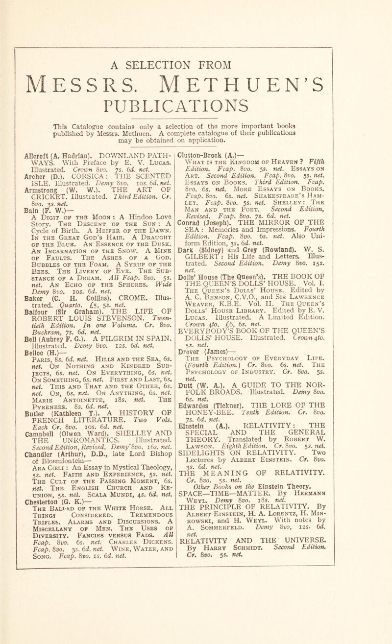 A SELECTION FROM Messrs. Methuen’s PUBLICATIONS This Catalogue contains only a selection of the more important bcwks published by Messrs. Methuen. A complete catalogue of their publications may be obtained on application. Alleroft (A. Hadrian). DOWNLAND PATH- WAYS. With Preface by E. V. Lucas. Illustrated. Crown 8vo, 7s. 6d. net. Archer (D.). CORSICA: THE SCENTED ISLE. Illustrated. Demy 8vo. los. 6d. net. Armstrong (W. W.). THE ART OF CRICKET. Illustrated. 2 hird Edition. Cr. 8vo. 3S. net. Bain (F. W.)— A Digit of thb Moon : A Hindoo Love Story. The Descent of the Sun : A Cycle of Birth. A Heifer of the Dawn. In the Great God’s Hair. A Draught of the Blue. An Essence op the Dusk. An Incarnation op the Snow. A Mine OF Faults. The Ashes of a God. Bubbles of the Foam. A Syrup of the Bees. The Livery of Eve. The Sub- stance OF A Dream. All Fcap. 8vo. 5s. net. An Echo of the Spheres. Wide Demy 8vo. los. 6d. net. Baker (C. H. Collins). CROME. Illus- trated. Quarto. £5, 5s. net. Balfour (Sir Graham). THE LIFE OF ROBERT LOUIS STEVENSON. Twen- tieth Edition. In one Volume. Cr. 8vo. Buckram, 7s. 6d. net. Bell (Aubrey F. G.). A PILGRIM IN SPAIN. Illustrated. Demy 8vo. 12s. 6d. net. Belloc (H.)— Paris, 8s. 6d. net. Hills and the Sea, 6s. net. On Nothing and Kindred Sub- jects, 6s. net. On Everything, 6s. net. On Something, 6s. net. F'irst and Last, 6s. net. This and That and the Other, 6s. net. On, 6s. net. On Anything, 6s. net. Marie Antoinette, i8s. net. The Pyrenees. 8s. 6d. nii. Butler (Kathleen T.). A HISTORY OF FRENCH LITERATURE. Two Vols. Each Cr. 8vo. los. 6d. net. Campbell (Olwen Ward). SHELLEY AND THE UNROMANTICS. Illustrated. Second Edition, Revised. Demy'Svo. i6s.net. Chandler (Arthur), D.D., late Lord Bishop of Bloemfontein— Ara Cceli : An Essay in Mystical Theology, 5s. net. Faith and Experience, 5s. net. The Cult of the Passing Moment, 6s. net. The English Church and Re- union, 5s. net. ScALA Mundi, 4s. 6d. net. Chesterton (G. K.)— The Balj-ad of the White Horse. All Things Considered. Tremendous Trifles. Alarms and Discursions. A Miscellany of Men. The Uses of Diversity. Fancies versus Fads. All Fcap. 8vo. 6s. net. Charles Dickens. Fcap. 8vo. 3S. 6d. net. Wine, Water, and Song. Fcap. 8vo. is. 6d. net. Clutton-Brock (A.)— What is the Kingdom of Heaven ? Fifth Edition. Fcap. 8vo. 5s. net. Essays on Art. Second Edition. Fcap. 8vo. 5s. net. Essays on Books. Third Edition. Fcap. 8t’o. 6s. tiet. More Essays on Books. Fcap. 8vo. 6s. net. Shakespeare’s Ham- let. Fcap. 8vo. 5s. net. Shelley: The Man and the Poet. Second Edition, Revised. Fcap. 8vo. 7s. 6d. net. Conrad (Joseph). THE MIRROR OF THE SEA : Memories and Impressions. Fourth Edition. Fcap. 8vo. 6s. net. Also Uni- form Edition, 3s, 6d. net. Dark (Sidney) and Grey (Rowland). W. S. GILBERT : His Life and Letters. Illus- trated. Second Edition. Demy 8m. 15s. net. Dolls’ House (The Queen’s). THE BOOK OF THE QUEEN’S DOLLS’HOUSE. Vol. I. The Queen’s Dolls’ House. Edited by A. C. Benson, C.V.O., and Sir Lawrence Weaver, K.B.E. Vol. II. The Queen’s Dolls’ House Library. Edited by E. V. Lucas. Illustrated. A Limited Edition. Crown 4to. £6, 6s. net. EVERYBODY’S BOOK OF THE QUEEN’S DOLLS’ HOUSE. Illustrated. Crown 4to. 55. net. Drever (James)— The Psychology of Everyday Life. {Fourth Edition.) Cr. 8vo. 6s. net. The Psychology of Industry. Cr. 8vo. 5s. net. Dutt (W. A.). A GUIDE TO THE NOR- FOLK BROADS. Illustrated. Demy 8vo. 6s ftct Edwardes (Tickner). THE LORE OF THE HONEY-BEE. Tenth Edition. Cr. 8vo. 7s. 6d. net. Einstein (A.). RELATIVITY: THE SPECIAL AND THE GENERAL THEORY. Translated by Robert W. Lawson. Eighth Edition. Cr. 8vo. 5s. net. SIDELIGHTS ON RELATIVITY. Two Lectures by Albert Einstein. Cr. 8vo. o c Ttd THE MEANING OF RELATIVITY. Cr. 8vo. 5s. net. Other Books on the Einstein Theory. SPACE—TIME—MATTER. By Hermann Weyl. Demy 8vo. i8s. net. THE PRINCIPLE OF RELATIVITY. By Albert Einstein, H. A. Lorentz, H. Min- kowski, and H. Weyl. With notes by A. Sommerfeld. Demy 8vo, 12s. 6d. ‘f'lCt RELATIVITY AND THE UNIVERSE. By Harry Schmidt. Second Edition,