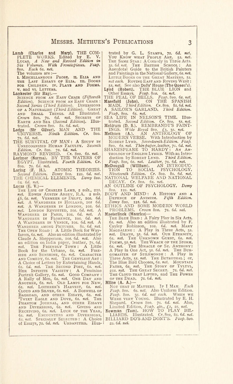 Lamb (Charles and Mary). THE COM- PLETE WORKS. Edited by E. V. Lucas. A New and Revised Edition in Six Volumes. With Frontispieces. Fcap. 8vo. Each 6s. net. The volumes are :— I. Miscellaneous Prose, n. Elia and THE Last Essays of Elia. hi. Books FOR Children, iv. Plays and Poems. V. and VI. Letters. Lankester (Sir Ray).— Science from an Easy Chair (Fifteenth Edition). Science from an Easy Chair ; Second Series (Third Edition). Diversions OF A Naturalist (Third Edition). Great AND Small Things. All Illustrated. Crown 8vo. 7s. 6d. net. Secrets of Earth and Sea (Second Edition). Illus- trated. Crown 8vo. 8s. 6d. net. Lodge (Sir Oliver). MAN AND THE UNIVERSE. Ninth Edition. Cr. Svo. THE SURVIVAL OF MAN : A Study in Unrecognized Human Faculty. Seventh Edition. Cr. Svo. ys. 6d. net. RAYMOND REVISED. Cr. Svo. 6s. net. Lorimer (Norma). BY THE WATERS OF EGYPT. Illustrated. Fourth Edition. Cr. Svo. ys. 6d. net. Loring (F. I-I.). ATOMIC THEORIES. Second Edition. Demy Svo. I2S. 6d. net. THE CHEMICAL ELEMENTS. Demy Svo. 8 s. 6d. net. Lucas (E. V.)— The Life of Charles Lamb, 2 vols., 2is. net. Edwin Austin Abbey, R.A. 2 vols. £6, 6s. net. Vermeer of Delft, ios. 6d. net. A Wanderer in Holland, ios 6d. net. A Wanderer in London, ios. 6d. net. London Revisited, ios. 6d. net. A Wanderer in Paris, ios. 6d. net. A Wanderer in Florence, ios. 6d. net. A Wanderer in Venice, ios. 6d. net. A Wanderer among Pictures. 8s. 6d. net. The Open Road ; A Little Book for Way- farers, 6s. net. Also an edition illustrated by Claude A. Shepperson, los. 6d. net. Also an edition on India paper, leather, ys. 6d. net. The Friendly Town : A Little Book for the Urbane, 6s. net. Fire- side and Sunshine, 6s. net. Character AND Comedy, 6s. net. The Gentlest Art : A Choice of Letters by Entertaining Hands, 6s. 6d. net. The Second Post, 6s. net. Her Infinite Variety : A Feminine Portrait Gallery, 6s. net. Good Company : A Rally of Men, 6s. net. One Day and Another, 6s. net. Old Lamps for New, 6s. net. Loiterer’s Harvest, 6s. net. Cloud and Silver, 6s. net. A Boswell of Baghdad, and other Essays, 6s. net. ’Twixt Eagle and Dove, 6s. net. The Phantom Journal, and other Essays AND Diversions, 6s. net. Giving and Receiving, 6s. net. Luck of the Year, 6s. net. Encounters and Diversions, 6s. net. Specially Selected : A Choice of Essays, ys. 6d. net. Urbanities. Illus- trated by G. L. Stampa, ys. 6d. net. You Know what People Are. 5s. net. The Same Star : A Comedy in Three Acts. 3s. 6d. net. The British School : An Anecdotal Guide to the British Painters and Paintings in the National Gallery, 6s. net. Little Books on the Great Masters, 5s. net each. Roving East and Roving West : 5s. net. See also Dolls’ House (The Queen’s). Lynd (Robert). THE BLUE LION and Other Essays. Fcap. Svo. 6s. net. THE PEAL OF BELLS. Fcap. Svo. 6s. net. Masefield (John). ON THE SPANISH MAIN. Third Edition. Cr.Svo. 8s.6d.net. A SAILOR’S GARLAND. Third Edition. Fcap. Svo. 6s. net. SEA LIFE IN NELSON’S TIME. Illus- trated. Second Edition. Cr. Svo. 5s. net. Meldrura (D. S.). REMBRANDT’S PAINT- INGS. Wide Royal Svo. £3, 3s. net. Methuen (A.). AN ANTHOLOGY OF MODERN VERSE. With Introduction by Robert Lynd. Seventeenth Edition. Fcap. Svo. 6s. net. Thin paper, leather, ys. 6d. net. SHAKESPEARE TO HARDY: An An- thology of English Lyrics. With an Intro- duction by Robert Lynd. Third Edition. Fcap. Svo, 6s. net. Leather, ys. 6d. net. McDougaU (William). AN INTRODUC- TION TO SOCIAL PSYCHOLOGY. Nineteenth Edition. Cr. Svo. 8s. 6d. net. NATIONAL WELFARE AND NATIONAL DECAY. Cr. Svo. 6s. net. AN OUTLINE OF PSYCHOLOGY. Demy Svo. I2S. net. BODY AND MIND : A History and a Defence of Animism. Fifth Edition. Demy Svo. 12s. 6d. net. ETHICS AND SOME MODERN WORLD PROBLEMS. Crown Svo. ys. 6d. net. Maeterlinck (Maurice)— The Blue Bird : A Fairy Play in Six Acts. 6s. net. Also an edition illustrated by F. Cayley Robinson, los. 6d. net. Mary Magdalene : A Play in Three Acts, 5s. net. Death, 3s. 6d. net. Our Eternity, 6s. net. The Unknown Guest, 6s. net. Poems, 5s. net. The Wrack of the Storm, 6s. net. The Miracle of St. Anthony : A Play in One Act, 3s. 6d. net. The Bur- gomaster OF Stilemonde : A Play in Three Acts, 5s. net. The Betrothal ; or. The Blue Bird Chooses, 6s. net. Mountain Paths, 6s. net. The Story of Tyltyl, 2IS. net. The Great Secret, ys. 6d. net. The Cloud that Lifted, and The Power of the Dead. ys. 6d. net. Milne (A. A.)— Not that it Matters. If I May. Each Fcap. Svo. 6s. net. Also Uniform Edition. Fcap. Svo. 3s. 6d. net each. When we Were very Young. Illustrated by E. H. Shepard. Crown Svo. ys. 6d. net. Also, Limited Edition, Fcap. ^to., £2, 2S. net. Newman (Tom). HOW TO PLAY BIL- LIARDS. Illustrated. Cr. Svo, 8s. 6d. net. BILLIARD DO’S AND DONT’S. Fcap. Svo. 2s. 6d. net.