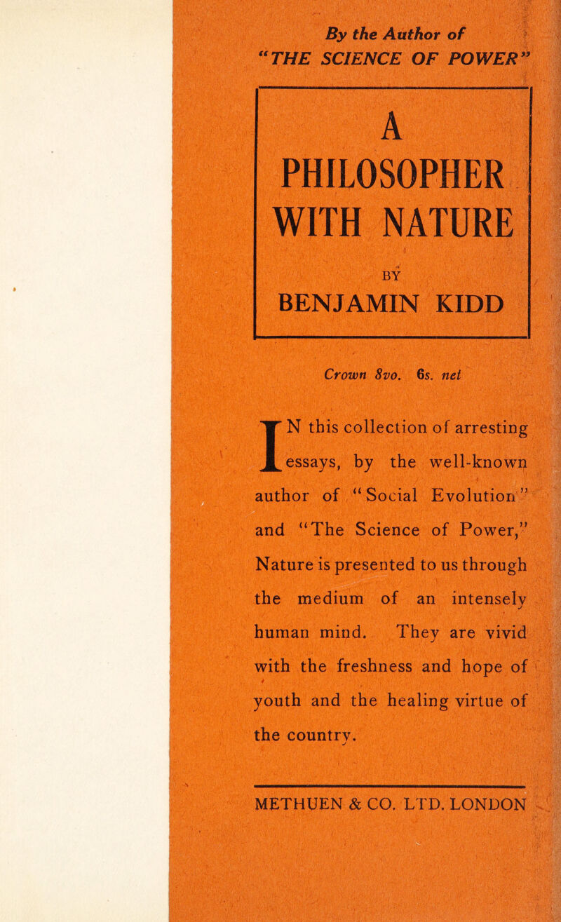 By the Author of “THE SCIENCE OF POWERS’ A WITH NATURE BY BENJAMIN KIDD Crown 8vo. 6s. net IN this collection of arresting essays, by the well-known author of “ Social Evolution ’^ and “The Science of Power,” Nature is presented to us through the medium of an intensely human mind. They are vivid with the freshness and hppe of » 4 youth and the healing virtue of the country. METHUEN & CO. LTD. LONDON ' ■■ '%