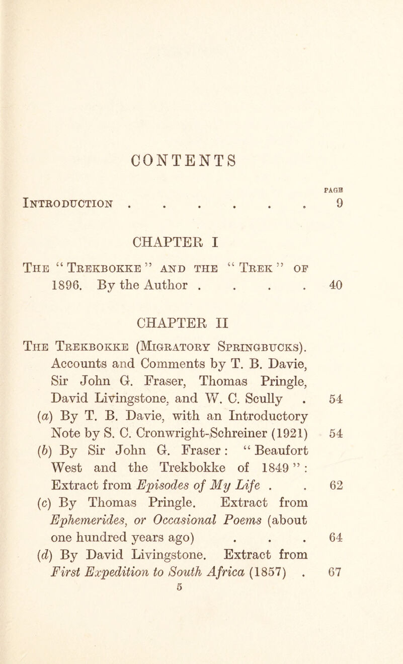 CONTENTS Introduction . CHAPTER I The “ Trekbokke ” and the “ Trek 55 of 1896. By the Author .... CHAPTER II The Trekbokke (Migratory Springbucks). Accounts and Comments by T. B. Davie, Sir John G. Fraser, Thomas Pringle, David Livingstone, and V/. C. Scully (а) By T. B. Davie, with an Introductory Note by S. C. Cronwright-,Schreiner (1921) (б) By Sir John G. Fraser: “ Beaufort West and the Trekbokke of 1849 ” : Extract from Episodes of My Life . (c) By Thomas Pringle. Extract from Ephemerides, or Occasional Poems (about one hundred years ago) (d) By David Livingstone. Extract from First Expedition to South Africa (1857) 5 PAGE 9 40 54 54 62 64 67