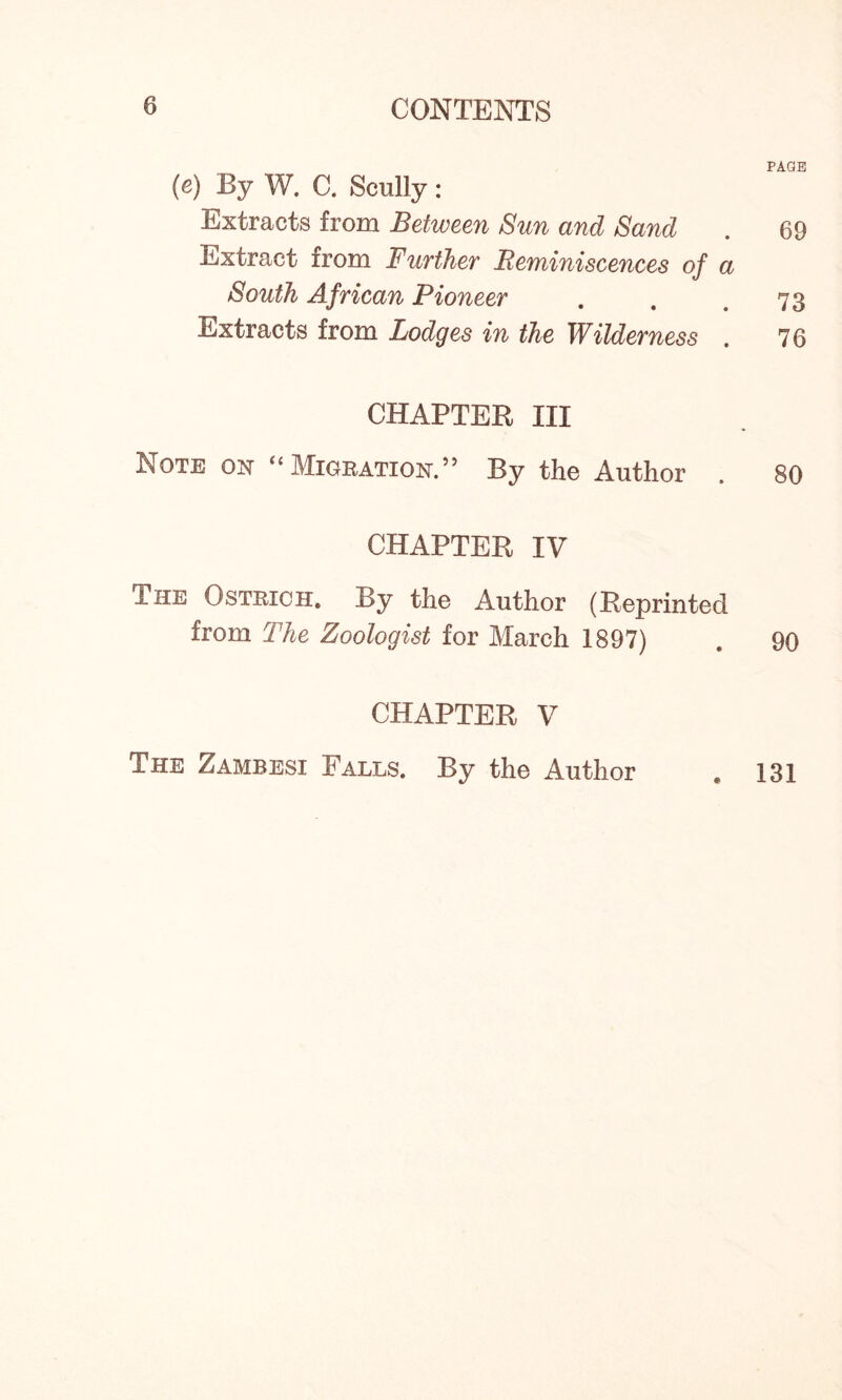 (e) By W. C. Scully : Extracts from Between Sun and Sand Extract from Further Reminiscences of a South African Pioneer Extracts from Lodges in the Wilderness . CHAPTER III Note on “ Migration. ” By the Author CHAPTER IV The Ostrich. By the Author (Reprinted from The Zoologist for March 1897) CHAPTER V The Zambesi Falls. By the Author