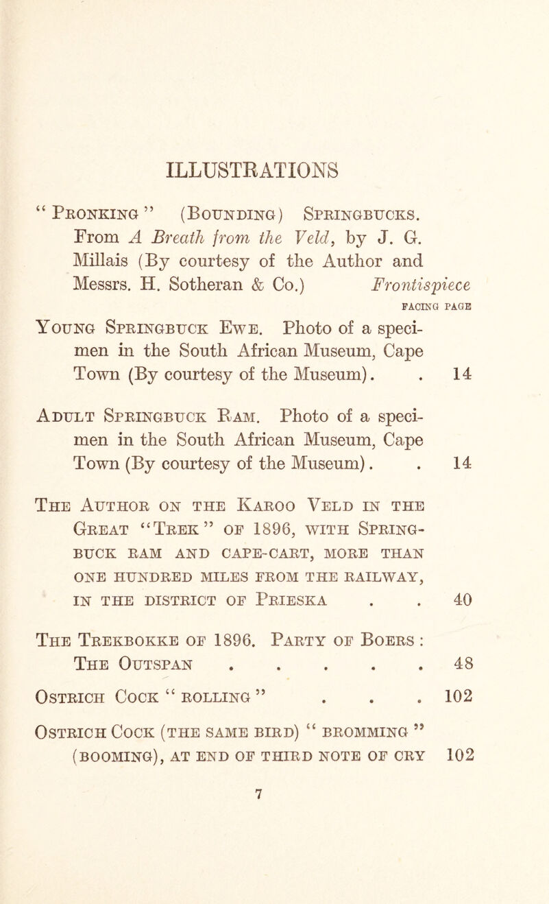 ILLUSTRATIONS “ Pronking ” (Bounding) Springbucks. From A Breath from the Veld, by J. G. Millais (By courtesy of the Author and Messrs. H, Sotheran & Co.) Frontispiece FACING PAGE Young Springbuck Ewe. Photo of a speci- men in the South African Museum, Cape Town (By courtesy of the Museum). . 14 Adult Springbuck Bam. Photo of a speci- men in the South African Museum, Cape Town (By courtesy of the Museum). . 14 The Author on the Karoo Veld in the Great ‘‘Trek” oe 1896, with Spring- buck RAM AND CAPE-CART, MORE THAN ONE HUNDRED MILES FROM THE RAILWAY, IN THE DISTRICT OF PrIESKA . . 40 The Trekbokke of 1896. Party of Boers : The Outspan . . . . .48 Ostrich Cock “ rolling 55 . . .102 Ostrich Cock (the same bird) “ bromming 55 (booming), at end of third note of cry 102