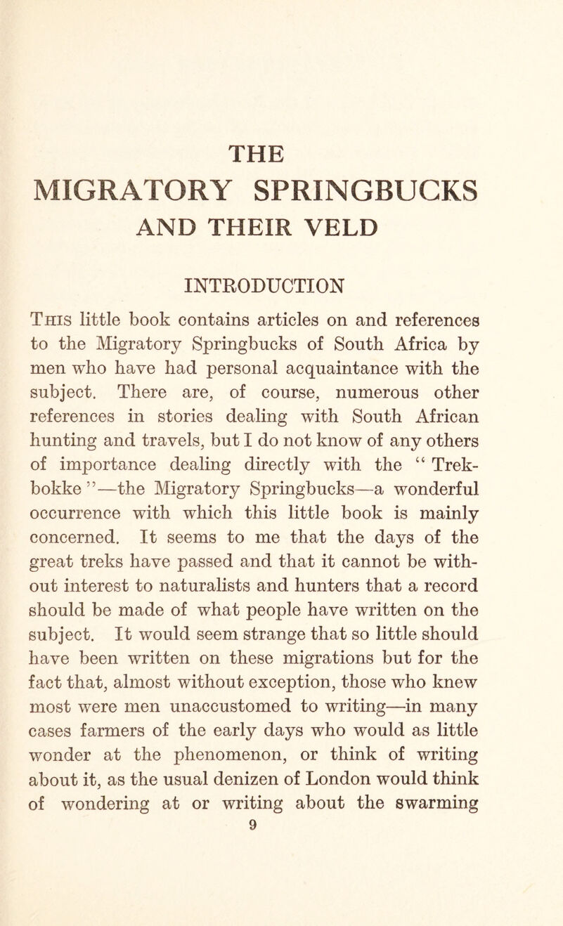 THE MIGRATORY SPRINGBUCKS AND THEIR VELD INTRODUCTION This little book contains articles on and references to the Migratory Springbucks of South Africa by men who have had personal acquaintance with the subject. There are, of course, numerous other references in stories dealing with South African hunting and travels, but I do not know of any others of importance dealing directly with the “ Trek- bokke”—the Migratory Springbucks—a wonderful occurrence with which this little book is mainly concerned. It seems to me that the days of the great treks have passed and that it cannot be with- out interest to naturalists and hunters that a record should be made of what people have written on the subject. It would seem strange that so little should have been written on these migrations but for the fact that, almost without exception, those who knew most were men unaccustomed to writing—in many cases farmers of the early days who would as little wonder at the phenomenon, or think of writing about it, as the usual denizen of London would think of wondering at or writing about the swarming